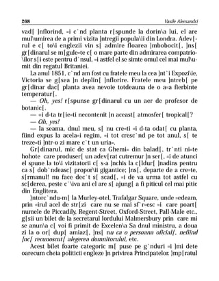 268                                                      Vasile Alecsandri

vad[ ]nflorind, =i c`nd planta r[spunde la dorina lui, el are
mulumirea de a primi vizita ]ntregii populaii din Londra. Adev[-
rul e c[ toi englezii vin s[ admire floarea ]mbobocit[, ]ns[
gr[dinarul se m[gule=te c[ o mare parte din admirarea compatrio-
ilor s[i este pentru d`nsul, =i astfel el se simte omul cel mai mulu-
mit din regatul Britaniei.
    La anul 1851, c`nd am fost cu fratele meu la cea ]nt`i Expoziie,
Victoria se g[sea ]n deplin[ ]nflorire. Fratele meu ]ntreb[ pe
gr[dinar dac[ planta avea nevoie totdeauna de o a=a fierbinte
temperatur[.
    — Oh, yes! r[spunse gr[dinarul cu un aer de profesor de
botanic[.
    — +i d-ta tr[ie=ti necontenit ]n aceast[ atmosfer[ tropical[?
    — Oh, yes!
    — Ia seama, dnul meu, s[ nu cre=ti =i d-ta odat[ cu planta,
fiind expus la acela=i regim, =i tot cresc`nd pe tot anul, s[ te
treze=ti ]ntr-o zi mare c`t un uria=.
    Gr[dinarul, mic de stat ca Ghemi= din balad[, tr`nti ni=te
hohote care produser[ un adev[rat cutremur ]n ser[, =i de atunci
el spune la toi vizitatorii c[ s-a ]nchis la c[ldur[ ]nadins pentru
ca s[ dob`ndeasc[ proporii gigantice; ]ns[, departe de a cre=te,
s[rmanul! nu face dec`t s[ scad[, =i de va urma tot astfel cu
sc[derea, peste c`iva ani el are s[ ajung[ a fi piticul cel mai pitic
din Englitera.
    }ntorc`ndu-m[ la Murley-otel, Trafalgar Square, unde =edeam,
prin =irul acel de str[zi care nu se mai sf`r=esc =i care poart[
numele de Piccadily, Regent-Street, Oxford-Street, Pall-Male etc.,
g[sii un bilet de la secretarul lordului Malmersbury prin care mi
se anuna c[ voi fi primit de Excelena Sa dnul ministru, a doua
zi la o or[ dup[ amiaz[, ]ns[ nu ca o persoana oficial[, nefiind
]nc[ recunoscut[ alegerea domnitorului, etc.
    Acest bilet foarte categoric m[ puse pe g`nduri =i ]mi dete
oarecum cheia politicii engleze ]n privirea Principatelor. }mp[ratul
 