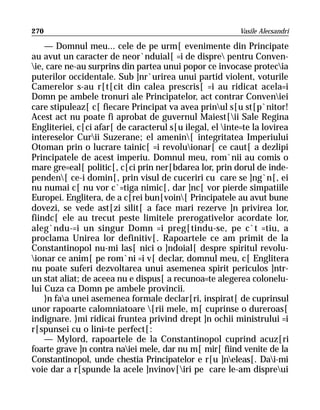 270                                                       Vasile Alecsandri

    — Domnul meu... cele de pe urm[ evenimente din Principate
au avut un caracter de neor`nduial[ =i de dispre pentru Conven-
ie, care ne-au surprins din partea unui popor ce invocase protecia
puterilor occidentale. Sub ]nr`urirea unui partid violent, voturile
Camerelor s-au r[t[cit din calea prescris[ =i au ridicat acela=i
Domn pe ambele tronuri ale Principatelor, act contrar Conveniei
care stipuleaz[ c[ fiecare Principat va avea prinul s[u st[p`nitor!
Acest act nu poate fi aprobat de guvernul Maiest[ii Sale Regina
Engliteriei, c[ci afar[ de caracterul s[u ilegal, el inte=te la lovirea
intereselor Curii Suzerane; el amenin[ integritatea Imperiului
Otoman prin o lucrare tainic[ =i revoluionar[ ce caut[ a dezlipi
Principatele de acest imperiu. Domnul meu, rom`nii au comis o
mare gre=eal[ politic[, c[ci prin ner[bdarea lor, prin dorul de inde-
penden[ ce-i domin[, prin visul de cuceriri cu care se ]ng`n[, ei
nu numai c[ nu vor c`=tiga nimic[, dar ]nc[ vor pierde simpatiile
Europei. Englitera, de a c[rei bun[voin[ Principatele au avut bune
dovezi, se vede ast[zi silit[ a face mari rezerve ]n privirea lor,
fiindc[ ele au trecut peste limitele prerogativelor acordate lor,
aleg`ndu-=i un singur Domn =i preg[tindu-se, pe c`t =tiu, a
proclama Unirea lor definitiv[. Rapoartele ce am primit de la
Constantinopol nu-mi las[ nici o ]ndoial[ despre spiritul revolu-
ionar ce anim[ pe rom`ni =i v[ declar, domnul meu, c[ Englitera
nu poate suferi dezvoltarea unui asemenea spirit periculos ]ntr-
un stat aliat; de aceea nu e dispus[ a recunoa=te alegerea colonelu-
lui Cuza ca Domn pe ambele provincii.
    }n faa unei asemenea formale declar[ri, inspirat[ de cuprinsul
unor rapoarte calomniatoare [rii mele, m[ cuprinse o dureroas[
indignare. }mi ridicai fruntea privind drept ]n ochii ministrului =i
r[spunsei cu o lini=te perfect[:
    — Mylord, rapoartele de la Constantinopol cuprind acuz[ri
foarte grave ]n contra naiei mele, dar nu m[ mir[ fiind venite de la
Constantinopol, unde chestia Principatelor e r[u ]neleas[. Dai-mi
voie dar a r[spunde la acele ]nvinov[iri pe care le-am dispreui
 