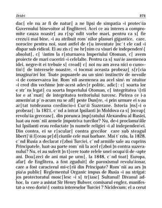 Dridri                                                            271

dac[ ele nu ar fi de natur[ a ne lipsi de simpatia =i protecia
Guvernului binevoitor al Engliterei. Acei ce au interes a compro-
mite cauza noastr[ au r[sp`ndit vorbe mari, pentru ca s[ fie
crezui mai bine, =i au atribuit rom`nilor planuri gigantice, care,
norocire pentru noi, sunt astfel de r[u inventate ]nc`t ele cad =i
dispar sub ridicol. Ei au zis c[ ne hr[nim cu visuri de independen[
absolut[, c[ intim la r[sturnarea Imperiului Otoman, c[ avem
proiecte de mari cuceriri =i celelalte. Pentru ca s[ susie asemenea
idei, negre=it ei trebuie s[ cread[ c[ noi nu am avea nici o cuno=-
tin[ de interesele noastre, =i tocmai aceasta probeaz[ s[r[cia
imaginaiei lor. Toate popoarele au un sim instinctiv de nevoile
=i de conservarea lor. Rom`nii asemenea au acel sim m`ntuitor
=i cred din vechime ]ntr-acest adev[r politic, adic[: c[ soarta lor
e str`ns legat[ cu soarta Imperiului Otoman, c[ integritatea [rii
lor e at`rnat[ de integritatea teritoriului turcesc. Pieirea ce i-a
ameninat p`n-acum nu se afl[ peste Dun[re, =i prin urmare ei s-au
ar[tat totdeauna credincio=i Curii Suzerane. Istoria ]ns[=i o
probeaz[: la 1821, c`nd a intrat Ipsilanti ]n Moldova ca s[ ]nceap[
revoluia greceasc[, din porunca ]mp[ratului Alexandru al Rusiei,
luat-au rom`nii armele ]mpotriva turcilor? Nu, de=i proclamaiile
lui Ipsilanti erau redactate ]n numele religiei =i al independenei.
Din contra, ei se r[scular[ contra grecilor care sub steagul
libert[ii f[ceau pr[d[ciunile cele mai barbare. Mai t`rziu, la 1828,
c`nd Rusia a declarat r[zboi Turciei, c`nd armiile sale au cuprins
Principatele, luat-au parte rom`nii la acel r[zboi ]n contra suzera-
nului? Nu, ei au suferit ]n t[cere toate relele unei ocupaii de =apte
ani. Dou[zeci de ani mai pe urm[, la 1848, c`nd toat[ Europa,
afar[ de Englitera, a fost zguduit[ de paroxismul revoluionar,
care a fost caracterul mi=c[rii din Principate? Rom`nii au ars ]n
piaa public[ Reglementul Organic impus de Rusia =i au strigat:
jos protectoratul mosc[lesc =i s[ tr[iasc[ Sultanul! Divanul ad-
hoc, la care a asistat Sir Henry Bulwer, comisarul englez, manifes-
tat-a vreo dorin[ contra intereselor Turciei ? Nicidecum; el a cerut
 
