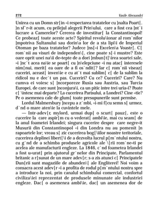 272                                                      Vasile Alecsandri

Unirea cu un Domn str[in =i respectarea tratatelor cu }nalta Poart[.
}n sf`r=it acum, cu prilejul alegerii Prinului, care a fost cea ]nt`i
lucrare a Camerelor? Cererea de investitur[ la Constantinopol!
Ce probeaz[ toate aceste acte? Spiritul revoluionar al rom`nilor
]mpotriva Sultanului sau dorina lor de a sta lipii de Imperiul
Otoman pe baza tratatelor? Judece ]ns[=i Excelena Voastr[. C[
rom`nii au visuri de independen[, cine poate s[-i mustre? Este
oare oprit unei naii de=tepte de a dori ]mbun[t[irea soartei sale,
=i ]nc`t acea naie se poart[ cu ]nelepciune =i nu atac[ interesele
nim[nui, merit[ ea oare de a fi os`ndit[? Iar c[ rom`nii viseaz[
cuceriri, aceast[ invenie e cu at`t mai sublim[ c[ de la sublim la
ridicol nu e dec`t un pas. Cuceriri? Cu ce? Cuceriri? Care? Nu
cumva ei voiesc s[ ]ncorporeze Rusia sau Austria, sau Turcia
Europei, de care sunt ]nconjurai, ca un pitic intre trei uria=i? Poate
c[ intesc mai departe? La cucerirea Parisului, a Londrei? Cine =tie?
Pe o asemenea cale de glum[ toate presupunerile sunt permise.
    Lordul Malmersbury ]ncepu a z`mbi, =i-mi f[cu semn s[ urmez,
d`nd o mare atenie la cuvintele mele.
    — Intr-adev[r, mylord, urmai dup[ o scurt[ pauz[, este o
cucerire la care aspir[m cu o vederat[ ambiie, mai cu seam[ de
la anul foametei Irlandei; singura cucerire despre care negre=it
Musurii din Constantinopol =i din Londra nu au pomenit ]n
rapoartele lor; vreau s[ zic cucerirea bog[iilor noastre teritoriale,
cucerirea deplinei libert[i de a dezvolta lucrul p[m`ntului nostru,
cu g`nd de a schimba produsele agricole ale [rii rom`ne=ti pe
acelea ale manufacturii engleze. La 1846, c`nd foametea Irlandei
a fost u=urat[ prin ajutorul gr`nelor din Principate, Parlamentul
britanic a r[sunat de un mare adev[r; s-a zis atunci c[ Principatele
Dun[rii sunt magaziile de abunden[ ale Engliterei! Noi voim a
consacra acest adev[r =i a profita de rodul p[m`ntului nostru spre
a introduce la noi, prin canalul schimbului comercial, confortul
civilizaiei reprezentat de produsele minunate ale industriei
engleze. Dac[ o asemenea ambiie, dac[ un asemenea dor de
 