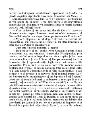 Dridri                                                           273

cuceriri sunt simptome revoluionare, apoi merit[m ]n adev[r a
pierde simpatiile =i protecia Guvernului Graioasei Sale Maiest[i.
    Lordul Malmersbury avu bun[tatea a r[spunde c[ ]nc`t rom`nii
se vor ocupa de ]mbun[t[irile dinl[untru =i de dezvoltarea
comerului lor, Englitera le va conserva stima ce merit[ oamenii
practici; ]ns[, ad[ug[ lordul:
    — Cum se face c[ un popor insuflat de idei s[n[toase s-a
alunecat a uita respectul cuvenit unui act oficial european, al
Conveniei, aleg`nd un singur Domn pentru ambele Principate ?
    — Mylord, r[spunsei, actul alegerii s[v`r=ite de rom`ni este
din contra cel mai mare semn de respect al lor c[tre Convenie =i
c[tre ]naltele Puteri ce au subscris-o.
    — Cum asta? ]ntreb[ ministrul z`mbind.
    — Dai-mi voie s[ m[ explic. Acea Convenie poate fi sau
avantajoas[, sau neavantajoas[ intereselor Principatelor; prin
urmare, rom`nii sunt ]n dreptul lor sau de a o aplica ]n ar[, sau
de a nu o aplica, =i ]n cazul din urm[ Europa generoas[ i-ar l[sa
]n voia lor, c[ci ]n epoca de ast[zi legile nu se mai impun cu sila
popoarelor. P`n-a nu li se da noua Convenie, rom`nii aveau
Reglementul Organic; ei puteau dar alege ]ntre aceste dou[ =arte,
=i, g[sind lucrarea Conferinelor de la Paris neaplicabil[, s[ o lase
deoparte =i s[ urmeze a se guverna dup[ regimul trecut. Dac[
am fi urmat astfel, atunci negre=it c[ am fi probat o lips[ flagrant[
de respect c[tre marile Puteri ce au binevoit a se ocupa de soarta
noastr[; ]ns[ ce am f[cut noi? Plini de recuno=tin[ c[tre Ele, am
primit Convenia cu entuziasm =i am voit s[ o aplic[m ]n con=tiin-
[, mai cu seam[ c[ ea p[rea a cuprinde elementele de realizarea
dorinelor noastre, a Unirii. Ei bine, Mylord, v[ m[rturisesc c[ de
la cele ]nt`i pasuri pe calea regimului nou, am ]neles, cu toat[
simplicitatea noastr[ de [rani ai Dun[rii, c[ am intrat nu pe un
drum neted, ci ]n s`nul unui labirint ]ngrozitor, un labirint din
care desfid pe oamenii de stat cei mai practici ai Engliterei =i ai
Franei de a putea ie=i. +i ]n adev[r, Mylord, ce garanie de bun[
 