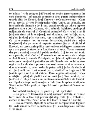 274                                                    Vasile Alecsandri

or`nduial[ =i de progres ]nf[i=eaz[ un regim guvernamental ]n
care domineaz[ influenele contrare a cinci puteri independente
una de alta: doi Domni, dou[ Camere =i o Comisie central[! Cum
se va acorda p[=irea Principatelor c[tre Unire, cu voinele, cu
interesele de dinastie a doi Prini, cu spintec de partid, cu luptele
parlamentare a dou[ Camere, =i cu rolul de legislator, cu dreptul
nel[murit de control al Comisiei centrale? Ca =i c`nd s-ar fi
]nh[mat cinci cai la o tr[sur[, trei dinainte, doi ]nd[r[t, care,
tr[g`nd ]n dou[ p[ri contrare, rup hamurile =i sf[r`m[ tr[sura.
Cu toate acestea, noi nu ne-am descurajat; deci=i de a ar[ta
bun[voin[ din parte-ne, =i respectul nostru c[tre actul oficial al
Europei, am cercat a simplifica resorturile ma=inii guvernamentale
spre a o pune ]n stare de a funciona mai u=or. Ne-am rezemat
dar pe o maxim[ a codului politic ce declar[ c[ tot ce nu-i oprit
este permis, =i v[z`nd c[ Convenia nu ne opre=te de a alege
acela=i Domn ]n ambele Principate, am ]nlesnit aplicarea ei prin
reducerea num[rului puterilor constituionale ale noului nostru
regim. }n loc de cinci, precum am avut onorul a vi le enumera,
domnule ministru, le-am redus la patru; adic[ ]n loc de cinci cai
r[u ]nh[mai, am l[sat numai patru, destinai a trage cu toii
]nainte spre a urni carul statului. Carul e greu ]ntr-adev[r, calea
e neb[tut[, plin[ de piedici, caii nu sunt ]nc[ bine deprin=i, dar
]n sf`r=it, cu chipul acesta, nu suntem ameninai de a sta locului;
cu chipul acesta proced[m m[car c`t de ]ncet la aplicarea stipula-
iilor Conveniei =i prob[m respectul nostru pentru voina marilor
Puteri.
    Lordul Malmersbury st[tu puin a g`ndi, apoi zise:
    — Se poate ca Convenia sa aib[ oarecare defecte, c[ci nu e
lucru u=or de a face legi pentru [ri dep[rtate, ]ns[ trebuie s[
credei c[ inteniile Puterilor au fost toate ]n favorul d-voastr[.
    — Noi o credem, Mylord; de aceea am acceptat noua legiuire
f[r[ a da semne de vreo nemulumire, ]ns[ e cu drept ca =i Puterile
s[ ne cread[.
 