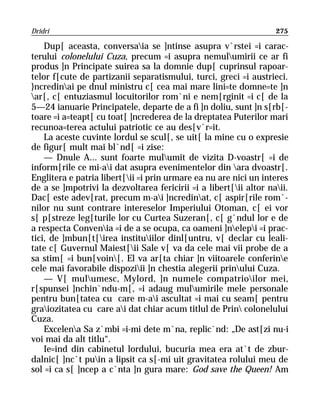 Dridri                                                             275

    Dup[ aceasta, conversaia se ]ntinse asupra v`rstei =i carac-
terului colonelului Cuza, precum =i asupra nemulumirii ce ar fi
produs ]n Principate suirea sa la domnie dup[ cuprinsul rapoar-
telor f[cute de partizanii separatismului, turci, greci =i austrieci.
}ncredinai pe dnul ministru c[ cea mai mare lini=te domne=te ]n
ar[, c[ entuziasmul locuitorilor rom`ni e nem[rginit =i c[ de la
5—24 ianuarie Principatele, departe de a fi ]n doliu, sunt ]n s[rb[-
toare =i a=teapt[ cu toat[ ]ncrederea de la dreptatea Puterilor mari
recunoa=terea actului patriotic ce au des[v`r=it.
    La aceste cuvinte lordul se scul[, se uit[ la mine cu o expresie
de figur[ mult mai bl`nd[ =i zise:
    — Dnule A... sunt foarte mulumit de vizita D-voastr[ =i de
inform[rile ce mi-ai dat asupra evenimentelor din ara dvoastr[.
Englitera e patria libert[ii =i prin urmare ea nu are nici un interes
de a se ]mpotrivi la dezvoltarea fericirii =i a libert[ii altor naii.
Dac[ este adev[rat, precum m-ai ]ncredinat, c[ aspir[rile rom`-
nilor nu sunt contrare intereselor Imperiului Otoman, c[ ei vor
s[ p[streze leg[turile lor cu Curtea Suzeran[, c[ g`ndul lor e de
a respecta Convenia =i de a se ocupa, ca oameni ]nelepi =i prac-
tici, de ]mbun[t[irea instituiilor dinl[untru, v[ declar cu leali-
tate c[ Guvernul Maiest[ii Sale v[ va da cele mai vii probe de a
sa stim[ =i bun[voin[. El va ar[ta chiar ]n viitoarele conferine
cele mai favorabile dispoziii ]n chestia alegerii prinului Cuza.
    — V[ mulumesc, Mylord, ]n numele compatrioilor mei,
r[spunsei ]nchin`ndu-m[, =i adaug mulumirile mele personale
pentru bun[tatea cu care m-ai ascultat =i mai cu seam[ pentru
graiozitatea cu care ai dat chiar acum titlul de Prin colonelului
Cuza.
    Excelena Sa z`mbi =i-mi dete m`na, replic`nd: „De ast[zi nu-i
voi mai da alt titlu“.
    Ie=ind din cabinetul lordului, bucuria mea era at`t de zbur-
dalnic[ ]nc`t puin a lipsit ca s[-mi uit gravitatea rolului meu de
sol =i ca s[ ]ncep a c`nta ]n gura mare: God save the Queen! Am
 