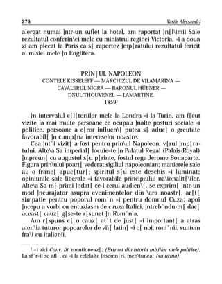 276                                                                Vasile Alecsandri

alergat numai ]ntr-un suflet la hotel, am raportat }n[limii Sale
rezultatul conferinei mele cu ministrul reginei Victoria, =i a doua
zi am plecat la Paris ca s[ raportez ]mp[ratului rezultatul fericit
al misiei mele ]n Englitera.


                           PRIN|UL NAPOLEON
         CONTELE KISSELEFF — MARCHIZUL DE VILAMARINA —
             CAVALERUL NIGRA — BARONUL HÜBNER —
                 DNUL THOUVENEL — LAMARTINE.
                              18591

    }n intervalul c[l[toriilor mele la Londra =i la Turin, am f[cut
vizite la mai multe persoane ce ocupau ]nalte posturi sociale =i
politice, persoane a c[ror influen[ putea s[ aduc[ o greutate
favorabil[ ]n cump[na intereselor noastre.
    Cea ]nt`i vizit[ a fost pentru prinul Napoleon, v[rul ]mp[ra-
tului. Altea Sa imperial[ locuie=te ]n Palatul Regal (Palais-Royal)
]mpreun[ cu augustul s[u p[rinte, fostul rege Jerome Bonaparte.
Figura prinului poart[ vederat sigiliul napoleonian; manierele sale
au o franc[ apuc[tur[; spiritul s[u este deschis =i luminat;
opiniunile sale liberale =i favorabile principiului naionalit[ilor.
Altea Sa m[ primi ]ndat[ ce-i cerui audien[, se exprim[ ]ntr-un
mod ]ncurajator asupra evenimentelor din ara noastr[, ar[t[
simpatie pentru poporul rom`n =i pentru domnul Cuza; apoi
]ncepu a vorbi cu entuziasm de cauza Italiei, ]ntreb`ndu-m[ dac[
aceast[ cauz[ g[se=te r[sunet ]n Rom`nia.
    Am r[spuns c[ o cauz[ at`t de just[ =i important[ a atras
atenia tuturor popoarelor de vi[ latin[ =i c[ noi, rom`nii, suntem
frai cu italienii.

    1
      +i aici Conv. lit. mentioneaz[: (Extract din istoria misiilor mele politice).
La sf`r=it se afl[, ca =i la celelalte ]nsemn[ri, meniunea: (va urma).
 