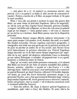 Dridri                                                             277

    — }mi place de a v[ =ti animai cu asemenea simiri, zise
prinul, c[ci e cu putin[ ca Italia s[ aib[ nevoie de concursul d-
voastr[. Pentru a merita de a fi liber, un popor trebuie s[ fie gata
la mari sacrificii.
    Peste c`teva zile am primit o invitare la mas[ din partea dlui
Bixio, un amic intim al prinului Napoleon. Altea Sa imperial[,
av`nd de soie pe fiica regelui Victor Emanoil, prinesa Clotilda,
=i respect`nd ideile sale religioase, se ferea de a da mese ]n palatul
regal pe tot timpul c`t inea postul mare; c`nd voia s[ onoreze
pe un str[in cu o invitare, dnul Bixio punea casa lui la dispoziia
prinului.
    Convorbirea flutur[ asupra diferite subiecte interesante =i ]n
mare parte asupra [rii noastre, ie=it[ deodat[ din und[ ca o insul[
din fundul oceanului. Fiecare exprima cuno=tine geografice =i
etnografice mai mult sau mai puin gre=ite ]n privirea acestui col
de p[m`nt pierdut ]n umbr[ de at`tea secole, ]ns[ fiecare f[cea
ur[ri binevoitoare ]n privirea viitorului s[u. Prinul Napoleon
singur dezvolt[ un =ir de idei exacte despre importana ]nt`mpl[-
rilor de la noi, aprob`nd alegerea colonelului Cuza ca domnitor
pe am`ndou[ Principate =i consider`nd poporul rom`n ca o gard[
]naintat[ a civilizaiei latine ]n Orient.
    Dup[ pr`nz venir[ mai multe persoane cunoscute; c[ci salonul
dlui Bixio era locul de ]nt`lnire al tuturor notabilit[ilor politice,
literare, artistice, =tiinifice =i sociale at`t din Frana, c`t =i din
]ntreaga lume. Astfel ]n acea sear[ avui mulumirea de a cunoa=te
pe poetul Ronsard, pe dnul Charton, editorul C[l[toriilor ]mpreju-
rul lumii, pe unul din fraii ilustrului astronom Arago =i pe
generalul Trochu, care a fost guvernatorul Parisului dup[ c[derea
]mp[ratului Napoleon III. Acest general avea o elocven[ natural[
foarte atr[g[toare, mai cu seam[ c`nd el descria caracterul vesel
=i eroismul soldailor francezi.
    — Vous êtes orfèvre, Mr. Josse, ]i observ[ prinul Napoleon cu
amabilitate, aplic`ndu-i o fraz[ din Molière. Pe urm[ Altea Sa
 