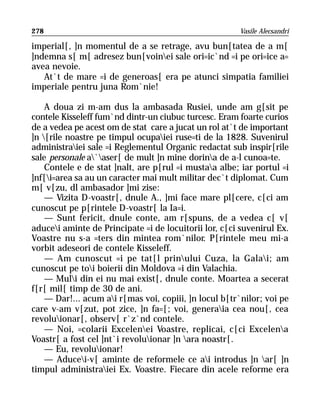 278                                                    Vasile Alecsandri

imperial[, ]n momentul de a se retrage, avu bun[tatea de a m[
]ndemna s[ m[ adresez bun[voinei sale ori=ic`nd =i pe ori=ice a=
avea nevoie.
   At`t de mare =i de generoas[ era pe atunci simpatia familiei
imperiale pentru juna Rom`nie!

    A doua zi m-am dus la ambasada Rusiei, unde am g[sit pe
contele Kisseleff fum`nd dintr-un ciubuc turcesc. Eram foarte curios
de a vedea pe acest om de stat care a jucat un rol at`t de important
]n [rile noastre pe timpul ocupaiei ruse=ti de la 1828. Suvenirul
administraiei sale =i Reglementul Organic redactat sub inspir[rile
sale personale a`aser[ de mult ]n mine dorina de a-l cunoa=te.
    Contele e de stat ]nalt, are p[rul =i mustaa albe; iar portul =i
]nf[i=area sa au un caracter mai mult militar dec`t diplomat. Cum
m[ v[zu, dl ambasador ]mi zise:
    — Vizita D-voastr[, dnule A., ]mi face mare pl[cere, c[ci am
cunoscut pe p[rintele D-voastr[ la Ia=i.
    — Sunt fericit, dnule conte, am r[spuns, de a vedea c[ v[
aducei aminte de Principate =i de locuitorii lor, c[ci suvenirul Ex.
Voastre nu s-a =ters din mintea rom`nilor. P[rintele meu mi-a
vorbit adeseori de contele Kisseleff.
    — Am cunoscut =i pe tat[l prinului Cuza, la Galai; am
cunoscut pe toi boierii din Moldova =i din Valachia.
    — Muli din ei nu mai exist[, dnule conte. Moartea a secerat
f[r[ mil[ timp de 30 de ani.
    — Dar!... acum ai r[mas voi, copiii, ]n locul b[tr`nilor; voi pe
care v-am v[zut, pot zice, ]n fa=[; voi, generaia cea nou[, cea
revoluionar[, observ[ r`z`nd contele.
    — Noi, =colarii Excelenei Voastre, replicai, c[ci Excelena
Voastr[ a fost cel ]nt`i revoluionar ]n ara noastr[.
    — Eu, revoluionar!
    — Aducei-v[ aminte de reformele ce ai introdus ]n ar[ ]n
timpul administraiei Ex. Voastre. Fiecare din acele reforme era
 