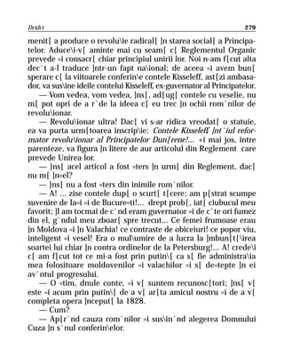 Dridri                                                                279

menit[ a produce o revoluie radical[ ]n starea social[ a Principa-
telor. Aducei-v[ aminte mai cu seam[ c[ Reglementul Organic
prevede =i consacr[ chiar principiul unirii lor. Noi n-am f[cut alta
dec`t a-l traduce ]ntr-un fapt naional; de aceea =i avem bun[
sperare c[ la viitoarele conferine contele Kisseleff, ast[zi ambasa-
dor, va susine ideile contelui Kisseleff, ex-guvernator al Principatelor.
    — Vom vedea, vom vedea, ]ns[, ad[ug[ contele cu veselie, nu
m[ pot opri de a r`de la ideea c[ eu trec ]n ochii rom`nilor de
revoluionar.
    — Revoluionar ultra! Dac[ vi s-ar ridica vreodat[ o statuie,
ea va purta urm[toarea inscripie: Contele Kisseleff, ]nt`iul refor-
mator revoluionar al Principatelor Dun[rene!... +i mai jos, intre
parenteze, va figura ]n litere de aur articolul din Reglement care
prevede Unirea lor.
    — }ns[ acel articol a fost =ters ]n urm[ din Reglement, dac[
nu m[ ]n=el?
    — }ns[ nu a fost =ters din inimile rom`nilor.
    — A! ... zise contele dup[ o scurt[ t[cere; am p[strat scumpe
suvenire de Ia=i =i de Bucure=ti!... drept prob[, iat[ ciubucul meu
favorit; ]l am tocmai de c`nd eram guvernator =i de c`te ori fumez
din el, g`ndul meu zboar[ spre trecut... Ce femei frumoase erau
]n Moldova =i ]n Valachia! ce contraste de obiceiuri! ce popor viu,
inteligent =i vesel! Era o mulumire de a lucra la ]mbun[t[irea
soartei lui chiar ]n contra ordinelor de la Petersburg!... A! credei
c[ am f[cut tot ce mi-a fost prin putin[ ca s[ fie administraia
mea folositoare moldovenilor =i valachilor =i s[ de=tepte ]n ei
av`ntul progresului.
    — O =tim, dnule conte, =i v[ suntem recunosc[tori; ]ns[ v[
este =i acum prin putin[ de a v[ ar[ta amicul nostru =i de a v[
completa opera ]nceput[ la 1828.
    — Cum?
    — Ap[r`nd cauza rom`nilor =i susin`nd alegerea Domnului
Cuza ]n s`nul conferinelor.
 