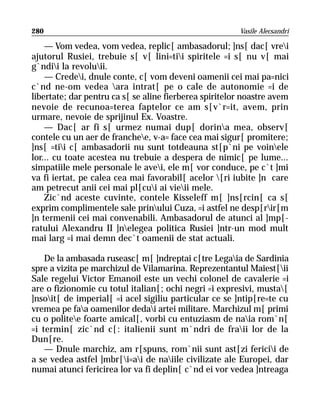 280                                                     Vasile Alecsandri

    — Vom vedea, vom vedea, replic[ ambasadorul; ]ns[ dac[ vrei
ajutorul Rusiei, trebuie s[ v[ lini=tii spiritele =i s[ nu v[ mai
g`ndii la revoluii.
    — Credei, dnule conte, c[ vom deveni oamenii cei mai pa=nici
c`nd ne-om vedea ara intrat[ pe o cale de autonomie =i de
libertate; dar pentru ca s[ se aline fierberea spiritelor noastre avem
nevoie de recunoa=terea faptelor ce am s[v`r=it, avem, prin
urmare, nevoie de sprijinul Ex. Voastre.
    — Dac[ ar fi s[ urmez numai dup[ dorina mea, observ[
contele cu un aer de franchee, v-a= face cea mai sigur[ promitere;
]ns[ =tii c[ ambasadorii nu sunt totdeauna st[p`ni pe voinele
lor... cu toate acestea nu trebuie a despera de nimic[ pe lume...
simpatiile mele personale le avei, ele m[ vor conduce, pe c`t ]mi
va fi iertat, pe calea cea mai favorabil[ acelor [ri iubite ]n care
am petrecut anii cei mai pl[cui ai vieii mele.
    Zic`nd aceste cuvinte, contele Kisseleff m[ ]ns[rcin[ ca s[
exprim complimentele sale prinului Cuza, =i astfel ne desp[rir[m
]n termenii cei mai convenabili. Ambasadorul de atunci al ]mp[-
ratului Alexandru II ]nelegea politica Rusiei ]ntr-un mod mult
mai larg =i mai demn dec`t oamenii de stat actuali.

    De la ambasada ruseasc[ m[ ]ndreptai c[tre Legaia de Sardinia
spre a vizita pe marchizul de Vilamarina. Reprezentantul Maiest[ii
Sale regelui Victor Emanoil este un vechi colonel de cavalerie =i
are o fizionomie cu totul italian[; ochi negri =i expresivi, musta[
]nsoit[ de imperial[ =i acel sigiliu particular ce se ]ntip[re=te cu
vremea pe faa oamenilor dedai artei militare. Marchizul m[ primi
cu o politee foarte amical[, vorbi cu entuziasm de naia rom`n[
=i termin[ zic`nd c[: italienii sunt m`ndri de fraii lor de la
Dun[re.
    — Dnule marchiz, am r[spuns, rom`nii sunt ast[zi fericii de
a se vedea astfel ]mbr[i=ai de naiile civilizate ale Europei, dar
numai atunci fericirea lor va fi deplin[ c`nd ei vor vedea ]ntreaga
 