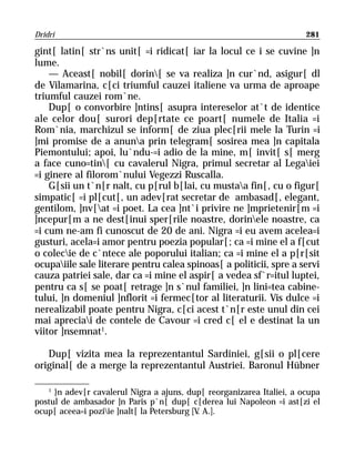 Dridri                                                                 281

gint[ latin[ str`ns unit[ =i ridicat[ iar la locul ce i se cuvine ]n
lume.
    — Aceast[ nobil[ dorin[ se va realiza ]n cur`nd, asigur[ dl
de Vilamarina, c[ci triumful cauzei italiene va urma de aproape
triumful cauzei rom`ne.
    Dup[ o convorbire ]ntins[ asupra intereselor at`t de identice
ale celor dou[ surori dep[rtate ce poart[ numele de Italia =i
Rom`nia, marchizul se inform[ de ziua plec[rii mele la Turin =i
]mi promise de a anuna prin telegram[ sosirea mea ]n capitala
Piemontului; apoi, lu`ndu-=i adio de la mine, m[ invit[ s[ merg
a face cuno=tin[ cu cavalerul Nigra, primul secretar al Legaiei
=i ginere al filorom`nului Vegezzi Ruscalla.
    G[sii un t`n[r nalt, cu p[rul b[lai, cu mustaa fin[, cu o figur[
simpatic[ =i pl[cut[, un adev[rat secretar de ambasad[, elegant,
gentilom, ]nv[at =i poet. La cea ]nt`i privire ne ]mprietenir[m =i
]ncepur[m a ne dest[inui sper[rile noastre, dorinele noastre, ca
=i cum ne-am fi cunoscut de 20 de ani. Nigra =i eu avem acelea=i
gusturi, acela=i amor pentru poezia popular[; ca =i mine el a f[cut
o colecie de c`ntece ale poporului italian; ca =i mine el a p[r[sit
ocupaiile sale literare pentru calea spinoas[ a politicii, spre a servi
cauza patriei sale, dar ca =i mine el aspir[ a vedea sf`r=itul luptei,
pentru ca s[ se poat[ retrage ]n s`nul familiei, ]n lini=tea cabine-
tului, ]n domeniul ]nflorit =i fermec[tor al literaturii. Vis dulce =i
nerealizabil poate pentru Nigra, c[ci acest t`n[r este unul din cei
mai apreciai de contele de Cavour =i cred c[ el e destinat la un
viitor ]nsemnat1.

   Dup[ vizita mea la reprezentantul Sardiniei, g[sii o pl[cere
original[ de a merge la reprezentantul Austriei. Baronul Hübner

   1
     }n adev[r cavalerul Nigra a ajuns, dup[ reorganizarea Italiei, a ocupa
postul de ambasador ]n Paris p`n[ dup[ c[derea lui Napoleon =i ast[zi el
ocup[ aceea=i poziie ]nalt[ la Petersburg [V A.].
                                             .
 