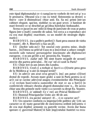 282                                                     Vasile Alecsandri

este tipul diplomatului ce-=i cump[ne=te vorbele de trei ori p`n-a
le pronuna. Obrazul s[u e ras cu totul: fizionomia sa denot[ o
finee care ]i disimuleaz[ chiar anii. Ex. Sa m[ primi ]ntr-un
cabinet elegant, spaios, mobilat cu un gust sever, =i luminat de
mari ferestre ce se deschid pe gr[dina hotelului Ambasadei.
    Scena ce jucar[m am`ndoi ]n timp de jum[tate de ceas ar putea
figura ]ntr-o ]nalt[ comedie de salon. Voi cerca a o reproduce aici
cu cea mai deplin[ exactitate, ca un model de strategie diplo-
matic[:
    B A R O N U L (cu o politee perfect[): Sunt prea onorat de vizita
D-voastr[, dle A. Binevoii a lua un jil.
    E U (]nchin`ndu-m[): Tot onorul este pentru mine, dnule
baron... }n[limea sa prinul Cuza m-a ]ns[rcinat a aduce compli-
mentele sale tuturor personajelor ]nsemnate ale diplomaiei
europene, =i m-am gr[bit a m[ prezenta Ex. Voastre.
    B A R O N U L (salut`nd): M[ simt foarte m[gulit de aceast[
atenie din partea prinului... De cur`nd ai sosit la Paris?
    E U: Chiar ieri m-am ]ntors din Londra.
    B A R O N U L: Cred c[ a trebuit s[ facei o c[l[torie prea grea
de la Moldova p`n-aici ]n timpul iernii?
    E U: }n adev[r am avut ceva greut[i, ]ns[ am putut c[l[tori
destul de repede. Aveam mare grab[ a sosi ]n Paris pentru ca s[
ar[t cui se cuvine adev[rul asupra evenimentelor din Principate
=i s[ reclam bun[voina oamenilor de stat ce au a hot[r] ]n
conferinele viitoare chestia alegerii domnului rom`n... De aceea
chiar una din primele mele vizite s-a cuvenit cu drept Ex. Voastre.
    B A R O N U L (z`mbind): Ce v`rst[ are Prinul Moldovei?
    E U: Domnul Principatelor Unite are 40 de ani.
    B A R O N U L (cu puin[ mirare): A!... =i ce caracter are?
    E U: Un caracter conform cu ]mprejur[rile politice ale [rii; un
caracter ce d[ toate garaniile de meninerea ordinii ]nl[untru =i
de cea mai deplin[ armonie cu puterile vecine. Avem dar buna
sperare c[ guvernul Maiest[ii Sale ]mp[ratului Austriei va recu-
 