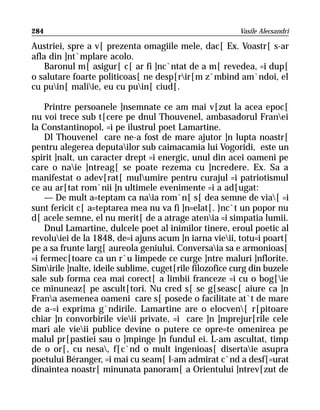 284                                                      Vasile Alecsandri

Austriei, spre a v[ prezenta omagiile mele, dac[ Ex. Voastr[ s-ar
afla din ]nt`mplare acolo.
    Baronul m[ asigur[ c[ ar fi ]nc`ntat de a m[ revedea, =i dup[
o salutare foarte politicoas[ ne desp[rir[m z`mbind am`ndoi, el
cu puin[ maliie, eu cu puin[ ciud[.

    Printre persoanele ]nsemnate ce am mai v[zut la acea epoc[
nu voi trece sub t[cere pe dnul Thouvenel, ambasadorul Franei
la Constantinopol, =i pe ilustrul poet Lamartine.
    Dl Thouvenel care ne-a fost de mare ajutor ]n lupta noastr[
pentru alegerea deputailor sub caimacamia lui Vogoridi, este un
spirit ]nalt, un caracter drept =i energic, unul din acei oameni pe
care o naie ]ntreag[ se poate rezema cu ]ncredere. Ex. Sa a
manifestat o adev[rat[ mulumire pentru curajul =i patriotismul
ce au ar[tat rom`nii ]n ultimele evenimente =i a ad[ugat:
    — De mult a=teptam ca naia rom`n[ s[ dea semne de via[ =i
sunt fericit c[ a=teptarea mea nu va fi ]n=elat[. }nc`t un popor nu
d[ acele semne, el nu merit[ de a atrage atenia =i simpatia lumii.
    Dnul Lamartine, dulcele poet al inimilor tinere, eroul poetic al
revoluiei de la 1848, de=i ajuns acum ]n iarna vieii, totu=i poart[
pe a sa frunte larg[ aureola geniului. Conversaia sa e armonioas[
=i fermec[toare ca un r`u limpede ce curge ]ntre maluri ]nflorite.
Simirile ]nalte, ideile sublime, cuget[rile filozofice curg din buzele
sale sub forma cea mai corect[ a limbii franceze =i cu o bog[ie
ce minuneaz[ pe ascult[tori. Nu cred s[ se g[seasc[ aiure ca ]n
Frana asemenea oameni care s[ posede o facilitate at`t de mare
de a-=i exprima g`ndirile. Lamartine are o elocven[ r[pitoare
chiar ]n convorbirile vieii private, =i care ]n ]mprejur[rile cele
mari ale vieii publice devine o putere ce opre=te omenirea pe
malul pr[pastiei sau o ]mpinge ]n fundul ei. L-am ascultat, timp
de o or[, cu nesa, f[c`nd o mult ingenioas[ disertaie asupra
poetului Béranger, =i mai cu seam[ l-am admirat c`nd a desf[=urat
dinaintea noastr[ minunata panoram[ a Orientului ]ntrev[zut de
 