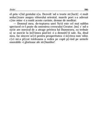 Dridri                                                        285

el prin v[lul geniului s[u. Dezvolt`nd o teorie str[lucit[ =i mult
seduc[toare asupra viitorului oriental, marele poet s-a adresat
c[tre mine =i a rostit aceste cuvinte, demne de meditat:
   — Domnul meu, de=teptarea unei Naii este cel mai sublim
spectacol ce-l poate da omenirea cerescului Creator; ]ns[ c`nd o
naie are norocul de a atrage privirea lui Dumnezeu, ea trebuie
s[ se menie la ]n[limea poziiei =i a demnit[ii sale. Eu, dnul
meu, fac sincere ur[ri pentru prosperitatea =i m[rirea rom`nilor,
c[ci mi-a pl[cut totdeauna a vedea pe copii p[=ind pe urmele
onorabile =i glorioase ale str[bunilor!
 