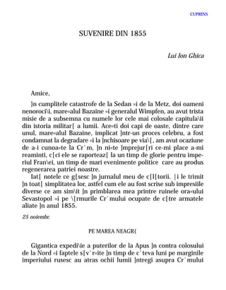 CUPRINS



                     SUVENIRE DIN 1855


                                                        Lui Ion Ghica




   Amice,
    }n cumplitele catastrofe de la Sedan =i de la Metz, doi oameni
nenorocii, mare=alul Bazaine =i generalul Wimpfen, au avut trista
misie de a subsemna cu numele lor cele mai colosale capitulaii
din istoria militar[ a lumii. Ace=ti doi capi de oaste, dintre care
unul, mare=alul Bazaine, implicat ]ntr-un proces celebru, a fost
condamnat la degradare =i la ]nchisoare pe via[, am avut ocaziune
de a-i cunoa=te la Cr`m, ]n ni=te ]mprejur[ri ce-mi place a-mi
reaminti, c[ci ele se raporteaz[ la un timp de glorie pentru impe-
riul Franei, un timp de mari evenimente politice care au produs
regenerarea patriei noastre.
    Iat[ notele ce g[sesc ]n jurnalul meu de c[l[torii. |i le trimit
]n toat[ simplitatea lor, astfel cum ele au fost scrise sub impresiile
diverse ce am simit ]n primblarea mea printre ruinele ora=ului
Sevastopol =i pe [rmurile Cr`mului ocupate de c[tre armatele
aliate ]n anul 1855.
25 noiembr.

                         PE MAREA NEAGR{

   Gigantica expediie a puterilor de la Apus ]n contra colosului
de la Nord =i faptele s[v`r=ite ]n timp de c`teva luni pe marginile
imperiului rusesc au atras ochii lumii ]ntregi asupra Cr`mului
 