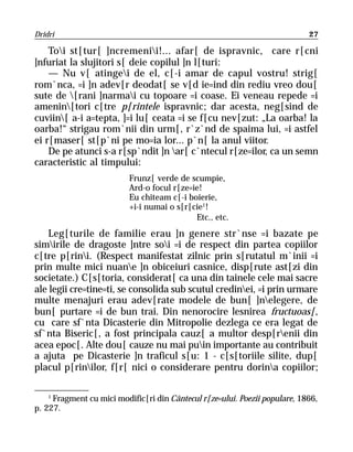 Dridri                                                                       27

    Toi st[tur[ ]ncremenii!... afar[ de ispravnic, care r[cni
]nfuriat la slujitori s[ deie copilul ]n l[turi:
    — Nu v[ atingei de el, c[-i amar de capul vostru! strig[
rom`nca, =i ]n adev[r deodat[ se v[d ie=ind din rediu vreo dou[
sute de [rani ]narmai cu topoare =i coase. Ei veneau repede =i
amenin[tori c[tre p[rintele ispravnic; dar acesta, neg[sind de
cuviin[ a-i a=tepta, ]=i lu[ ceata =i se f[cu nev[zut: „La oarba! la
oarba!“ strigau rom`nii din urm[, r`z`nd de spaima lui, =i astfel
ei r[maser[ st[p`ni pe mo=ia lor... p`n[ la anul viitor.
    De pe atunci s-a r[sp`ndit ]n ar[ c`ntecul r[ze=ilor, ca un semn
caracteristic al timpului:
                          Frunz[ verde de scumpie,
                          Ard-o focul r[ze=ie!
                          Eu chiteam c[-i boierie,
                          +i-i numai o s[r[cie1!
                                            Etc., etc.
    Leg[turile de familie erau ]n genere str`nse =i bazate pe
simirile de dragoste ]ntre soi =i de respect din partea copiilor
c[tre p[rini. (Respect manifestat zilnic prin s[rutatul m`inii =i
prin multe mici nuane ]n obiceiuri casnice, disp[rute ast[zi din
societate.) C[s[toria, considerat[ ca una din tainele cele mai sacre
ale legii cre=tine=ti, se consolida sub scutul credinei, =i prin urmare
multe menajuri erau adev[rate modele de bun[ ]nelegere, de
bun[ purtare =i de bun trai. Din nenorocire lesnirea fructuoas[,
cu care sf`nta Dicasterie din Mitropolie dezlega ce era legat de
sf`nta Biseric[, a fost principala cauz[ a multor desp[renii din
acea epoc[. Alte dou[ cauze nu mai puin importante au contribuit
a ajuta pe Dicasterie ]n traficul s[u: 1 - c[s[toriile silite, dup[
placul p[rinilor, f[r[ nici o considerare pentru dorina copiilor;

    1
      Fragment cu mici modific[ri din Cântecul r[ze=ului. Poezii populare, 1866,
p. 227.
 