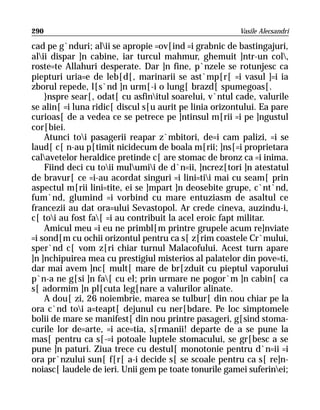 290                                                     Vasile Alecsandri

cad pe g`nduri; alii se apropie =ov[ind =i grabnic de bastingajuri,
alii dispar ]n cabine, iar turcul mahmur, ghemuit ]ntr-un col,
roste=te Allahuri desperate. Dar ]n fine, p`nzele se rotunjesc ca
piepturi uria=e de leb[d[, marinarii se ast`mp[r[ =i vasul ]=i ia
zborul repede, l[s`nd ]n urm[-i o lung[ brazd[ spumegoas[.
    }nspre sear[, odat[ cu asfinitul soarelui, v`ntul cade, valurile
se alin[ =i luna ridic[ discul s[u aurit pe linia orizontului. Ea pare
curioas[ de a vedea ce se petrece pe ]ntinsul m[rii =i pe ]ngustul
cor[biei.
    Atunci toi pasagerii reapar z`mbitori, de=i cam palizi, =i se
laud[ c[ n-au p[timit nicidecum de boala m[rii; ]ns[=i proprietara
calavetelor heraldice pretinde c[ are stomac de bronz ca =i inima.
    Fiind deci cu toii mulumii de d`n=ii, ]ncrez[tori ]n atestatul
de bravur[ ce =i-au acordat singuri =i lini=tii mai cu seam[ prin
aspectul m[rii lini=tite, ei se ]mpart ]n deosebite grupe, c`nt`nd,
fum`nd, glumind =i vorbind cu mare entuziasm de asaltul ce
francezii au dat ora=ului Sevastopol. Ar crede cineva, auzindu-i,
c[ toi au fost fa[ =i au contribuit la acel eroic fapt militar.
    Amicul meu =i eu ne primbl[m printre grupele acum re]nviate
=i sond[m cu ochii orizontul pentru ca s[ z[rim coastele Cr`mului,
sper`nd c[ vom z[ri chiar turnul Malacofului. Acest turn apare
]n ]nchipuirea mea cu prestigiul misterios al palatelor din pove=ti,
dar mai avem ]nc[ mult[ mare de br[zduit cu pieptul vaporului
p`n-a ne g[si ]n fa[ cu el; prin urmare ne pogor`m ]n cabin[ ca
s[ adormim ]n pl[cuta leg[nare a valurilor alinate.
    A dou[ zi, 26 noiembrie, marea se tulbur[ din nou chiar pe la
ora c`nd toi a=teapt[ dejunul cu ner[bdare. Pe loc simptomele
bolii de mare se manifest[ din nou printre pasageri, g[sind stoma-
curile lor de=arte, =i ace=tia, s[rmanii! departe de a se pune la
mas[ pentru ca s[-=i potoale luptele stomacului, se gr[besc a se
pune ]n paturi. Ziua trece cu destul[ monotonie pentru d`n=ii =i
ora pr`nzului sun[ f[r[ a-i decide s[ se scoale pentru ca s[ re]n-
noiasc[ laudele de ieri. Unii gem pe toate tonurile gamei suferinei;
 