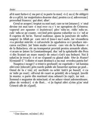 Dridri                                                               291

alii sunt furio=i c[ nu pot s[ ia parte la mas[ =i c[ au s[ fie obligai
de a o pl[ti, iar majoritatea doarme dus[ pentru ca s[ adevereasc[
proverbul francez: qui dort, dine1.
    Cerul se acoper[ treptat cu nori suri, care se tot ]ntunec[; v`ntul
devine tot mai tare =i mai rece cu c`t ne apropiem de Crimeea;
vaporul are spasme =i ]nainteaz[ plec`ndu-se, ridic`ndu-se,
culc`ndu-se pe coaste, =ov[ind prin spuma valurilor ca =i c`nd ar
fi cuprins de beie. Turcul mahmur, ajuns la jum[tate de suflet,
suspin[ ]n Allah pe care nici el ]nsu=i nu-l aude, iar vivandiera
=i-a pierdut minile =i calavetele ]n zguduirea ce-i produce mi=-
carea cor[biei. }nt`lnim multe corvete care vin de la Kamie= =i
de la Balaclava; ele au transportat provizii pentru armatele aliate,
=i acum se ]ntorc la Constantinopol, duc`nd la spitalurile din Pera
=i din Scutari un mare num[r de osta=i r[nii sau bolnavi. Noi ]i
salut[m ]n treac[t =i ei ne r[spund cu glasul slab: Vive la France!
S[rmanii! C`i dintre ei sunt destinai a nu mai revedea patria lor!
    Noaptea-i neagr[! o tristee profund[ ne cuprinde c`nd lumina
zilei este ]nlocuit[ prin razele palide ale fanarelor aprinse pe pod...
Omul de la c`rm[ st[ neclintit cu ochii intii pe busol[ =i cu
m`inile pe roat[; ofierul de cuart se primbl[ de-a lungul, ]nvelit
]n manta; o parte din marinari stau adunai ]n cap[t, iar noi. . .
Somnul e negustor de minciuni; el ne aduce visuri ademenitoare,
pline de verdea[ =i de flori... +i ]n faptul zilei z[rim p[m`ntul
Crimeii alb de z[pad[.




    1
        Cine doarme, m[nânc[ (fr.).
 