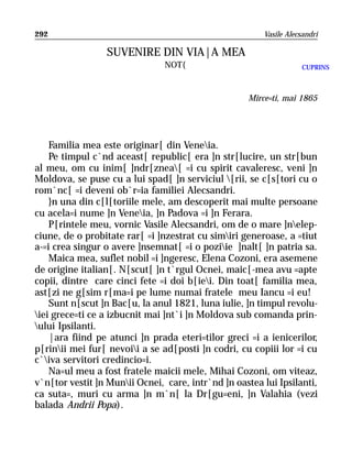 292                                                     Vasile Alecsandri

                 SUVENIRE DIN VIA|A MEA
                                NOT{                                CUPRINS



                                                    Mirce=ti, mai 1865




    Familia mea este originar[ din Veneia.
    Pe timpul c`nd aceast[ republic[ era ]n str[lucire, un str[bun
al meu, om cu inim[ ]ndr[znea[ =i cu spirit cavaleresc, veni ]n
Moldova, se puse cu a lui spad[ ]n serviciul [rii, se c[s[tori cu o
rom`nc[ =i deveni ob`r=ia familiei Alecsandri.
    }n una din c[l[toriile mele, am descoperit mai multe persoane
cu acela=i nume ]n Veneia, ]n Padova =i ]n Ferara.
    P[rintele meu, vornic Vasile Alecsandri, om de o mare ]nelep-
ciune, de o probitate rar[ =i ]nzestrat cu simiri generoase, a =tiut
a-=i crea singur o avere ]nsemnat[ =i o poziie ]nalt[ ]n patria sa.
    Maica mea, suflet nobil =i ]ngeresc, Elena Cozoni, era asemene
de origine italian[. N[scut[ ]n t`rgul Ocnei, maic[-mea avu =apte
copii, dintre care cinci fete =i doi b[iei. Din toat[ familia mea,
ast[zi ne g[sim r[ma=i pe lume numai fratele meu Iancu =i eu!
    Sunt n[scut ]n Bac[u, la anul 1821, luna iulie, ]n timpul revolu-
iei grece=ti ce a izbucnit mai ]nt`i ]n Moldova sub comanda prin-
ului Ipsilanti.
    |ara fiind pe atunci ]n prada eteri=tilor greci =i a ienicerilor,
p[rinii mei fur[ nevoii a se ad[posti ]n codri, cu copiii lor =i cu
c`iva servitori credincio=i.
    Na=ul meu a fost fratele maicii mele, Mihai Cozoni, om viteaz,
v`n[tor vestit ]n Munii Ocnei, care, intr`nd ]n oastea lui Ipsilanti,
ca suta=, muri cu arma ]n m`n[ la Dr[gu=eni, ]n Valahia (vezi
balada Andrii Popa).
 