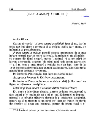 294                                                                    Vasile Alecsandri

                       [P~INEA AMAR{ A EXILULUI]1
                                                                                   CUPRINS


                                                                       Mirce=ti, 1881




      Amice Ghica,
    Gustat-ai vreodat[ p`inea amar[ a exilului? Sper c[ nu, dar ]n
orice caz ]mi place a constata c[ ai sc[pat teaf[r, ca =i mine, de
influena sa perturbatoare.
    P`inea amar[ a exilului posed[ strania proprietate de a crea
]n ara noastr[ martiri noi =i patentai. Ea trebuie s[ fie pl[m[dit[
cu o parte din f[in[ neagr[, muced[, aprins[ =i cu trei p[ri de
lacrimi de crocodil, de zeam[ de m[tr[gun[ =i de bocete patriotice;
— a fi m`ncat p`inea amar[ a exilului este un fapt care de la
1848 ]ncoace a devenit la noi un titlu la admirarea, la recuno=tina
generaiilor prezente =i viitoare.
    Pe frontonul Panteonului din Paris este scris ]n aur:
    Aux grands hommes la Patrie reconnaissante.
    Pe frontonul Panteonului ce se va ridica odat[ ]n Bucure=ti va
figura urm[toarea inscripiune:
    Celor cu p`inea amar[ a exilului: Patria recunosc[toare.
    E=ti om c`t de ordinar, destinat a trece pe lume necunoscut? A
face umbr[ p[m`ntului de azi p`n[ m`ine? E destul s[ te ]mping[
norocul a te ]nfrupta m[car cu alocuia de p`inea amar[ a exilului,
pentru ca s[ te treze=ti cu un nimb str[lucit pe frunte, ca sfinii
din ceaslov, s[ devii om ]nsemnat, patriot de prima clas[ =i s[

      1
          Titlul scrisorii este cel pe care inteniona s[ i-l dea Alecsandri.
 