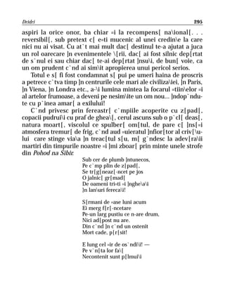 Dridri                                                              295

aspiri la orice onor, ba chiar =i la recompens[ naional[. . .
reversibil[, sub pretext c[ e=ti mucenic al unei credine la care
nici nu ai visat. Cu at`t mai mult dac[ destinul te-a ajutat a juca
un rol oarecare ]n evenimentele [rii, dac[ ai fost silnic dep[rtat
de s`nul ei sau chiar dac[ te-ai dep[rtat ]nsui, de bun[ voie, ca
un om prudent c`nd ai simit apropierea unui pericol serios.
    Totul e s[ fi fost condamnat s[ pui pe umeri haina de proscris
a petrece c`tva timp ]n centrurile cele mari ale civilizaiei, ]n Paris,
]n Viena, ]n Londra etc., a-i lumina mintea la focarul =tiinelor =i
al artelor frumoase, a deveni pe nesimite un om nou... ]ndop`ndu-
te cu p`inea amar[ a exilului!
    C`nd privesc prin fereastr[ c`mpiile acoperite cu z[pad[,
copacii pudruii cu praf de ghea[, cerul ascuns sub o p`cl[ deas[,
natura moart[, viscolul ce spulber[ om[tul, de pare c[ ]ns[=i
atmosfera tremur[ de frig, c`nd aud =uieratul ]nfior[tor al criv[u-
lui care stinge viaa ]n treac[tul s[u, m[ g`ndesc la adev[raii
martiri din timpurile noastre =i ]mi zboar[ prin minte unele strofe
din Pohod na Sibir.
                        Sub cer de plumb ]ntunecos,
                        Pe c`mp plin de z[pad[,
                        Se tr[g[neaz[-ncet pe jos
                        O jalnic[ gr[mad[
                        De oameni tri=ti =i ]ngheai
                        }n lanuri ferecai!

                        S[rmani de =ase luni acum
                        Ei merg f[r[-ncetare
                        Pe-un larg pustiu ce n-are drum,
                        Nici ad[post nu are.
                        Din c`nd ]n c`nd un ostenit
                        Mort cade, p[r[sit!

                        E lung cel =ir de os`ndii! —
                        Pe v`n[ta lor fa[
                        Necontenit sunt p[lmuii
 