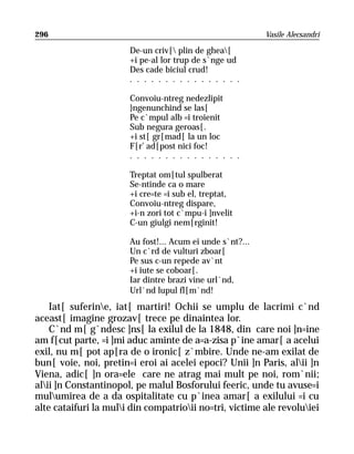 296                                                        Vasile Alecsandri

                       De-un criv[ plin de ghea[
                       +i pe-al lor trup de s`nge ud
                       Des cade biciul crud!
                       . . . . . . . . . . . . . . . .

                       Convoiu-ntreg nedezlipit
                       }ngenunchind se las[
                       Pe c`mpul alb =i troienit
                       Sub negura geroas[.
                       +i st[ gr[mad[ la un loc
                       F[r’ ad[post nici foc!
                       . . . . . . . . . . . . . . . .

                       Treptat om[tul spulberat
                       Se-ntinde ca o mare
                       +i cre=te =i sub el, treptat,
                       Convoiu-ntreg dispare,
                       +i-n zori tot c`mpu-i ]nvelit
                       C-un giulgi nem[rginit!

                       Au fost!... Acum ei unde s`nt?...
                       Un c`rd de vulturi zboar[
                       Pe sus c-un repede av`nt
                       +i iute se coboar[.
                       Iar dintre brazi vine url`nd,
                       Url`nd lupul fl[m`nd!
    Iat[ suferine, iat[ martiri! Ochii se umplu de lacrimi c`nd
aceast[ imagine grozav[ trece pe dinaintea lor.
    C`nd m[ g`ndesc ]ns[ la exilul de la 1848, din care noi ]n=ine
am f[cut parte, =i ]mi aduc aminte de a=a-zisa p`ine amar[ a acelui
exil, nu m[ pot ap[ra de o ironic[ z`mbire. Unde ne-am exilat de
bun[ voie, noi, pretin=i eroi ai acelei epoci? Unii ]n Paris, alii ]n
Viena, adic[ ]n ora=ele care ne atrag mai mult pe noi, rom`nii;
alii ]n Constantinopol, pe malul Bosforului feeric, unde tu avuse=i
mulumirea de a da ospitalitate cu p`inea amar[ a exilului =i cu
alte cataifuri la muli din compatrioii no=tri, victime ale revoluiei
 