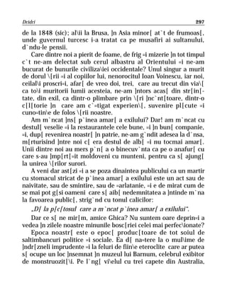 Dridri                                                             297

de la 1848 (sic); alii la Brusa, ]n Asia minor[ at`t de frumoas[,
unde guvernul turcesc i-a tratat ca pe musafiri ai sultanului,
d`ndu-le pensii.
    Care dintre noi a pierit de foame, de frig =i mizerie ]n tot timpul
c`t ne-am delectat sub cerul albastru al Orientului =i ne-am
bucurat de bunurile civilizaiei occidentale? Unul singur a murit
de dorul [rii =i al copiilor lui, nenorocitul Ioan Voinescu, iar noi,
ceilali proscri=i, afar[ de vreo doi, trei, care au trecut din via[
ca toi muritorii lumii acesteia, ne-am ]ntors acas[ din str[in[-
tate, din exil, ca dintr-o plimbare prin [ri ]nc`nt[toare, dintr-o
c[l[torie ]n care am c`=tigat experien[, suvenire pl[cute =i
cuno=tine de folos [rii noastre.
    Am m`ncat ]ns[ p`inea amar[ a exilului? Dar! am m`ncat cu
destul[ veselie =i la restaurantele cele bune, =i ]n bun[ companie,
=i, dup[ revenirea noastr[ ]n patrie, ne-am g`ndit adesea la d`nsa,
m[rturisind ]ntre noi c[ era destul de alb[ =i nu tocmai amar[.
Unii dintre noi au mers p`n[ a o binecuv`nta ca pe o anafur[ cu
care s-au ]mp[rt[=it moldoveni cu munteni, pentru ca s[ ajung[
la unirea [rilor surori.
    A veni dar ast[zi =i a se poza dinaintea publicului ca un martir
cu stomacul stricat de p`inea amar[ a exilului este un act sau de
naivitate, sau de smintire, sau de =arlatanie, =i e de mirat cum de
se mai pot g[si oameni care s[ aib[ nedemnitatea a ]ntinde m`na
la favoarea public[, strig`nd cu tonul calicilor:
    „D[ la p[c[tosul care a m`ncat p`inea amar[ a exilului“.
    Dar ce s[ ne mir[m, amice Ghica? Nu suntem oare deprin=i a
vedea ]n zilele noastre minunile bosc[riei celei mai perfecionate?
    Epoca noastr[ este o epoc[ produc[toare de tot soiul de
saltimbancuri politice =i sociale. Ea d[ na=tere la o mulime de
]ndr[zneli imprudente =i la feluri de fiine eteroclite care ar putea
s[ ocupe un loc ]nsemnat ]n muzeul lui Barnum, celebrul exibitor
de monstruozit[i. Pe l`ng[ vielul cu trei capete din Australia,
 