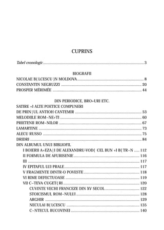 CUPRINS

Tabel cronologic .............................................................................................. 3

                                   BIOGRAFII
NICOLAE B{LCESCU }N MOLDOVA .............................................................. 8
CONSTANTIN NEGRUZZI ........................................................................... 20
PROSPER MÉRIMÉE ................................................................................... 44

                                DIN PERIODICE, BRO+URI ETC.
SATIRE +I ALTE POETICE COMPUNERI
DE PRIN|UL ANTIOH CANTEMIR .............................................................. 53
MELODIILE ROM~NE+TI ............................................................................ 60
PRIETENII ROM~NILOR ............................................................................. 67
LAMARTINE ................................................................................................ 73
ALECU RUSSO ............................................................................................ 75
DRIDRI ........................................................................................................ 84
DIN ALBUMUL UNUI BIBLIOFIL
   I BOIERII A+EZA|I DE ALEXANDRU-VOD{ CEL BUN +I B{TR~N ..... 112
   II FORMULA DE AFURISENIE ............................................................. 116
   III ........................................................................................................ 117
   IV EPITAFUL LUI PRALE ...................................................................... 117
   V FRAGMENTE DINTR-O POVESTE .................................................... 118
   VI RIME DEFECTUOASE ..................................................................... 119
   VII C~TEVA CUGET{RI ....................................................................... 120
        CUVINTE VECHI FRANCEZE DIN XV SECOL ................................ 122
        STOICISMUL ROM~NULUI ........................................................... 128
        ARGHIR ........................................................................................ 129
        NECULAI B{LCESCU .................................................................... 135
        C~NTECUL BUCOVINEI ................................................................ 140
 