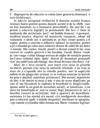 28                                                         Vasile Alecsandri

2 - disproporia de educaie ce exista ]ntre generaia femeiasc[ =i
acea b[rb[teasc[.
    }n adev[r, ]nceputul civilizaiei ]l datorim sexului frumos
(termen foarte potrivit pentru damele societ[ii de la 1828, care
au fost ]nzestrate cu o frumusee proverbial[). Ele mai ]nt`i au
primit o educaie ]ngrijit[ ]n pensioanele din Ia=i =i chiar ]n
institutele din str[in[tate, ]nv[`nd limbile francez[ =i german[,
studiind muzica, deprinz`nd manierele europene, adopt`nd
costumele =i ideile noi =i simindu-se, ]n fine, create pentru a fi
regine, pentru a exercita o influen[ salutar[ ]n societate, pentru
a p[=i triumfal pe calea unei existene demne de calit[ile lor fizice
=i morale. Din contra, tinerii, menii a deveni consorii lor, erau
crescui la =coalele grece=ti a lui Govdala, Cuculi, Kirica, =coale
]n care varga =i chiar falanga serveau de mijloc de emulaie pentru
]nv[area verbului tipto, tiptis 1. Simul de demnitate personal[
r[m`nea astfel ucis sub falang[; dar elevul devenea elin des[v`r=it.
    Afar[ de c`teva excepii, acei tineri r[m`neau ]n p[turile
ne=tiinei, precum r[m`neau ]n anteriele orientale =i nu erau ]n
stare de a r[spunde nici la visurile poetice, nici la aspir[rile
suflete=ti ale ginga=elor soioare ce se vedeau aruncate ]n braele
lor prin o absolut[ autoritate p[rinteasc[. Din aceast[ nepotrivire
de idei =i de simiri n[=teau o mie =i una de scene displ[cute, pe
care sf`nta Decasterie le exploata ]n beneficiul ei. Desp[reniile,
ajunse astfel la un grad de necesitate social[, se ]nmuleau, =i au
mers tot ]nmulindu-se, mai cu seam[ dup[ ]ntoarcerea ]n ar[ a
tinerilor crescui ]n str[in[tate. Sub o aparen[ de imoralitate,
societatea ]=i lua nivelul s[u moral; c[ci inteligenele dezvoltate
prin o educaie egal[ =i inimile deopotriv[ simitoare se apropiau,
=i pe ruinele c[s[toriilor silite formau noi, libere =i trainice leg[turi.



     1
         Eu fur, tu furi (grec.).
 