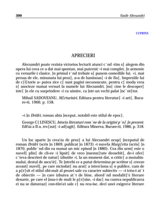 300                                                                 Vasile Alecsandri




                                                                               CUPRINS




                                     APRECIERI
    Alecsandri poate rezista victorios lecturii atunci c`nd =tim s[ alegem din
opera lui ceea ce a dat mai spontan, mai puternic =i mai complet, ]n armonie
cu versurile-i clasice. }n primul r`nd trebuie s[ punem comediile lui. +i, mai
presus de ele, minunata lui proz[, a=a de luminoas[ =i de fin[. Impresiile lui
de c[l[torie a= putea zice c[ sunt pagini necunoscute, pentru c[ moda vrea
s[ asocieze numai versuri la numele lui Alecsandri, ]ns[ cine le descoper[
intr[ ]n ele cu surprindere =i cu uimire, ca ]ntr-un vechi palat ]nc`nt[tor.
      Mihail SADOVEANU, M[rturisiri, Editura pentru literatur[ =i art[, Bucu-
      re=ti, 1960, p. 158.


      +i ]n Dridri, roman abia ]nceput, notabil este stilul de epoc[.
      George C{LINESCU, Istoria literaturi rom`ne de la origini p`n[ ]n prezent.
      Ediia a II-a, rev[zut[ =i ad[ugit[. Editura Minerva, Bucure=ti, 1986, p. 318.


    Un loc aparte ]n creaia de proz[ a lui Alecsandri ocup[ ]nceputul de
roman Dridri (scris ]n 1869, publicat ]n 1873) =i nuvela Marg[rita (scris[ ]n
1870, public`nd din ea numai un mic episod ]n 1880). Cea din urm[ este o
nuvel[ plin[ de cli=ee =i lipsit[ de vreo ]nsemn[tate deosebit[, de=i ofer[
c`teva descrieri de natur[ izbutite =i, la un moment dat, o critic[ a monahis-
mului, destul de ascuit[. Te ]ntrebi ce a putut determina pe scriitor s[ creeze
aceast[ nuvel[, pe care niciodat[ nu arat[ a inteniona s[ o publice, cum de
a p[r[sit el stilul obi=nuit al prozei sale cu caracter subiectiv — =i totu=i at`t
de obiectiv — ]n care izbutea at`t de bine, abord`nd modalit[i literare
desuete, pe care el ]nsu=i de mult le p[r[sise, =i dac[ nu cumva nepublicarea
ei nu se datoreaz[ con=tiinei sale c[ nu reu=ise, deci unei exigene literare
 