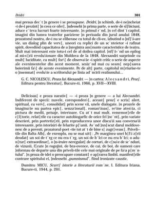 Dridri                                                                        301

mai presus dec`t ]n genere i se presupune. Dridri, ]n schimb, de=i ne]ncheiat
=i de=i prezint[ ]n ceea ce ofer[, ]ndeosebi ]n prima parte, o serie de sl[biciuni,
aduce c`teva lucruri foarte interesante. }n primul r`nd, ]n cel dint`i capitol,
imagini din lumea teatrelor pariziene ]n perioada din jurul anului 1848,
prozatorul nostru, de=i nu se eliberase cu totul de cli=ee, izbutind o ]nf[i=are
vie, un dialog plin de verv[, uneori cu replici de un sc`nteietor =i rafinat
spirit, dovedind capacitatea de a ]nregistra am[nunte caracteristice de teatru.
Mult mai interesant este totu=i cel de al doilea capitol. }nf[i=`nd un epilog
al mi=c[rii revoluionare din Moldova de la 1848, Alecsandri surprinde cu
mult[ luciditate, cu mult[ for[ de observaie =i spirit critic o serie de aspecte
ale evenimentelor din acest moment, sesiz`nd mai cu seam[ nep[sarea
boierimii fa[ de aceste evenimente. Pe de alt[ parte, capitolul m[rturise=te
o ]nsemnat[ evoluie a scriitorului pe linia ad`ncirii realismului...
    G. C. NICOLESCU, Proza lui Alecsandri. — }n cartea: A l e c s a n d r i, Proz[.
    Editura pentru literatur[, Bucure=ti, 1966, p. XVII—XVIII.


     Delicioas[ e proza narativ[ — =i proza ]n genere — a lui Alecsandri.
Indiferent de specii: nuvele, coresponden[, aceast[ proz[ e scris[ alert,
spiritual, cu verv[, consolidat[ prin scene vii, unele dialogate. }n prozele de
imaginaie nu partea epic[, senzaional[, romanioas[, reine atenia, ci
pictura de medii, peisaje, interioare. Cu at`t mai mult, rememor[rile de
c[l[torie, relat[rile cu caracter autobiogarfic de orice fel ]nc`nt[, prin variate
descrieri, prin portretiz[rii, prin reproducerea unor discuii sau conversaii
interesante, prin istorisiri de felurite p[anii. Av`nd ]nn[scut darul moldove-
nesc de a povesti, prozatorul-poet =tie tot at`t de bine s[ zugr[veasc[. Priveli=-
tile din Balta Alb[, de exemplu, nu se mai uit[: „Pe marginea unei b[li z[rii
deodat[ un soi de t`rg ce nu era t`rg, un soi de b`lci ce nu era b`lci; o adu-
n[tur[ extraordinar[, o ]n=iruire neregulat[ de corturi, de c[sue de sc`nduri,
de vizunii, f[cute ]n rogojini, de bra=ovence, de cai, de boi, de oameni care
]nformau de departe una din priveli=tile cele mai originale de pe faa p[m`n-
tului“. }n proza de idei o preocupare constant[ e ap[rarea limbii, manifest[rile
contrare spiritului ei, ]ndeosebi „pumnismul“, fiind ironizate caustic.
    Dumitru MICU, Scurt[ istorie a literaturii rom`ne, I. Editura Iriana,
    Bucure=ti, 1944, p. 201.
 