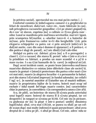 Dridri                                                               29

                                  IV

    }n privirea social[, spectacolul nu era mai puin curios [...]
    Confortul consista ]n ]mbel=ugarea camarei =i a gerghirului cu
feluri de mezelicuri, dulceuri, vutce etc., toate fabricate ]n cas[,
sub privegherea cucoanelor gospodine; c[ci pe atunci gospod[ria,
de=i cuv`nt slavon, exprima ]ns[ o calitate ce f[cea gloria rom`-
nilor. Luxul se manifesta prin mulimea servitorilor, mai toi igani,
prin scumpetea bl[nurilor, a =alurilor turce=ti =i a hainelor de
m[tase, prin frumuseea cailor ie=ii din hergheliile [rii, prin
elegana echipajelor cu patru cai =i prin arn[uii ]mbr[cai ]n
dul[mi aurite, care din osta=i domne=ti ajunseser[ a fi potira=i, =i
din potira=i slugi de parad[, ac[ate dind[r[tul cale=tilor.
    Atelajul cu patru cai, faleturi, p[rea ]ns[ a fi o prerogativ[ a
clasei I, c[ci o cucoan[ din starea II, permi`ndu-=i ]ntr-o zi a ie=i
la primblare cu faleturi, a produs un mare scandal =i a p[it o
mare ru=ine. I s-au t[iat hamurile de la caret[ ]n mijlocul str[zii.
    Dup[ acest incident comic, se poate lesne ]ntrevedea mulimea
nuanelor distinctive ce existau ]ntre diferitele clase ale societ[ii,
nuane ]n gesturi =i ]nton[ri protectoare din partea celor mari c[tre
cei mai mici, nuane ]n alegerea locurilor =i a persoanelor la baluri,
acei din starea I d[nuind ]mpreun[ ]n fundul salonului, iar ceilali
l`ng[ u=[, ]n sunetul asurzitor al l[utarilor sau al muzicii militare;
nuane ]n proprietatea lojilor de la teatru, boierii mari ocup`nd
exclusiv r`ndul numit bel-étage; nuane comice, ]ns[ caracteristice
chiar ]n purtarea, ]n convorbirea =i ]n corespondena unora c[tre alii.
    A=a, de pild[, un boierina= de starea III s[ruta poala anteriului
unui logof[t mare; boierul de starea II ]i s[ruta pieptul, iar cei
deopotriv[ ]n ranguri se s[rutau pe b[rbi. Cel mic sta ]n picioare,
cu giubeaua str`ns[ la piept =i ]ntr-o postur[ umilit[ dinaintea
logof[tului; altul, ceva mai c[ft[nit, se punea cu sfial[ pe un col
de scaun dup[ mai multe ]ndemn[ri quasi poruncitoare; altul avea
dreptul de a =edea pe jil, =i altul pe divan. Cel mic, adres`ndu-se
 