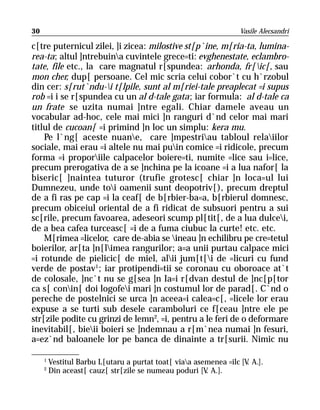 30                                                                Vasile Alecsandri

c[tre puternicul zilei, ]i zicea: milostive st[p`ine, m[ria-ta, lumina-
rea-ta; altul ]ntrebuina cuvintele grece=ti: evghenestate, eclambro-
tate, file etc., la care magnatul r[spundea: arhonda, fr[ic[, sau
mon cher, dup[ persoane. Cel mic scria celui cobor`t cu h`rzobul
din cer: s[rut`ndu-i t[lpile, sunt al m[riei-tale preaplecat =i supus
rob =i i se r[spundea cu un al d-tale gata; iar formula: al d-tale ca
un frate se uzita numai ]ntre egali. Chiar damele aveau un
vocabular ad-hoc, cele mai mici ]n ranguri d`nd celor mai mari
titlul de cucoan[ =i primind ]n loc un simplu: kera mu.
    Pe l`ng[ aceste nuane, care ]mpestriau tabloul relaiilor
sociale, mai erau =i altele nu mai puin comice =i ridicole, precum
forma =i proporiile calpacelor boiere=ti, numite =lice sau i=lice,
precum prerogativa de a se ]nchina pe la icoane =i a lua nafor[ la
biseric[ ]naintea tuturor (trufie grotesc[ chiar ]n loca=ul lui
Dumnezeu, unde toi oamenii sunt deopotriv[), precum dreptul
de a fi ras pe cap =i la ceaf[ de b[rbier-ba=a, b[rbierul domnesc,
precum obiceiul oriental de a fi ridicat de subsuori pentru a sui
sc[rile, precum favoarea, adeseori scump pl[tit[, de a lua dulcei,
de a bea cafea turceasc[ =i de a fuma ciubuc la curte! etc. etc.
    M[rimea =licelor, care de-abia se ineau ]n echilibru pe cre=tetul
boierilor, ar[ta ]n[limea rangurilor; a=a unii purtau calpace mici
=i rotunde de pielicic[ de miel, alii jum[t[i de =licuri cu fund
verde de postav1; iar protipendi=tii se coronau cu oboroace at`t
de colosale, ]nc`t nu se g[sea ]n Ia=i r[dvan destul de ]nc[p[tor
ca s[ conin[ doi logofei mari ]n costumul lor de parad[. C`nd o
pereche de postelnici se urca ]n aceea=i calea=c[, =licele lor erau
expuse a se turti sub desele caramboluri ce f[ceau ]ntre ele pe
str[zile podite cu grinzi de lemn2, =i, pentru a le feri de o deformare
inevitabil[, bieii boieri se ]ndemnau a r[m`nea numai ]n fesuri,
a=ez`nd baloanele lor pe banca de dinainte a tr[surii. Nimic nu

     1
         Vestitul Barbu L[utaru a purtat toat[ viaa asemenea =ilc [V A.].
                                                                     .
     2
         Din aceast[ cauz[ str[zile se numeau poduri [V A.].
                                                        .
 