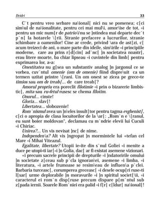Dridri                                                              33

    C`t pentru vreo serbare naional[ nici nu se pomenea; c[ci
simul de naionalitate, pentru cei mai muli, amorise de tot, =i
pentru un mic num[r de patrioi nu se ]ntindea mai departe dec`t
p`n[ la hotarele [rii. Stranie prefacere a lucrurilor, stranie
schimbare a oamenilor! Cine ar crede, privind ara de ast[zi, c[
acum treizeci de ani, o mare parte din ideile, simirile =i principiile
moderne, care au prins r[d[cin[ ad`nc[ ]n societatea noastr[,
erau litere moarte, ba chiar lipseau =i cuvintele din limb[ pentru
exprimarea lor, a=a:
    Onestitatea nu g[sea un substantiv analog ]n jargonul ce se
vorbea, cuv`ntul omenie (om de omenie) fiind dispreuit ca un
termen uzitat printre [rani. Un om onest se zicea pe grece=te
timios sau om de treab[... de care treab[?
    Amorul propriu era poreclit filotimie =i prin o bizarerie limbis-
tic[, mita sau ru=fetul rusesc se chema filotim.
    Onorul... cinste!
    Gloria... slav[!
    Libertatea... slobozenie!
    Rom`nismul avea un ]neles insult[tor pentru tagma evghenist[,
c[ci o apropia de clasa locuitorilor de la ar[: „Rom`n e [ranul,
eu sunt boier moldovan“, declamau cu m`ndrie elevii lui Cuculi
=i Chiriac.
    Unirea?... Un vis nevisat ]nc[ de nime.
    Independena? Alt vis ]ngropat ]n mormintele lui +tefan cel
Mare =i Mihai Viteazul.
    Egalitate, libertate? Utopii ie=ite din s`nul Goliei =i menite a
duce pe utopi=ti iar[=i ]n Golia, dac[ ar fi existat asemene vizionari.
    +i precum sacrele principii de drepturile =i ]ndatoririle omului
]n societate z[ceau sub p`cla ignoranei, asemene =i limba, =i
literatura, =i artele frumoase se resimeau de influena p`clei.
Barbaria turceasc[, corumperea greceasc[ =i desele ocup[ri ruse=ti
l[sar[ urme deplorabile ]n moravurile =i ]n spiritul societ[ii, =i
caracterul ei rom`n disp[ruse precum dispare p[m`ntul sub
z[pada iernii. Soarele Rom`niei era palid =i f[r[ c[ldur[ naional[!
 