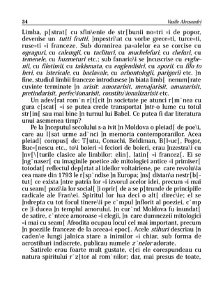 34                                                       Vasile Alecsandri

Limba, p[strat[ cu sfinenie de str[bunii no=tri =i de popor,
devenise un tutti frutti, ]mpestriat cu vorbe grece=ti, turce=ti,
ruse=ti =i franceze. Sub domnirea pa=alelor ea se corcise cu
ogeaguri, cu calemgii, cu taclituri, cu muchelefuri, cu chefuri, cu
temenele, cu huzmeturi etc.; sub fanarioi se ]ncuscrise cu evghe-
nii, cu filotimii, cu takismata, cu englendisiri, cu aporii, cu filo to
heri, cu istericale, cu baclavale, cu arhontologii, parigorii etc. }n
fine, studiul limbii franceze introdusese ]n biata limb[ nenum[rate
cuvinte terminate ]n arisit: amorarisit, menajarisit, amuzarisit,
pretindarisit, perfecionarisit, constituionalizarisit etc.
    Un adev[rat rom`n r[t[cit ]n societate pe atunci r[m`nea cu
gura c[scat[ =i se putea crede transportat ]ntr-o lume cu totul
str[in[ sau mai bine ]n turnul lui Babel. Ce putea fi dar literatura
unui asemenea timp?
    Pe la ]nceputul secolului s-a ivit ]n Moldova o pleiad[ de poei,
care au l[sat urme ad`nci ]n memoria contemporanilor. Acea
pleiad[ compus[ de: T[utu, Conachi, Beldiman, B[l=uc[, Pogor,
Buc=[nescu etc., toi boieri =i feciori de boieri, erau ]nzestrai cu
]nv[[turile clasice ale limbilor: elin[, latin[ =i francez[. Ei se
]ng`naser[ cu imaginile poetice ale mitologiei antice =i primiser[
totodat[ reflectul dep[rtat al ideilor voltairiene, pe care revoluia
cea mare din 1793 le r[sp`ndise ]n Europa; ]ns[ distana nestr[b[-
tut[ ce exista ]ntre patria lor =i izvorul acelor idei, precum =i mai
cu seam[ poziia lor social[ ]i oprir[ de a se p[trunde de principiile
radicale ale Franei. Spiritul lor lua deci o alt[ direcie; el se
]ndrepta cu tot focul tinereii pe c`mpul ]nflorit al poeziei, c`mp
ce ]i ducea ]n templul amorului. }n cur`nd Moldova fu inundat[
de satire, c`ntece amoroase =i elegii, ]n care dumnezeii mitologici
=i mai cu seam[ Afrodita ocupau locul cel mai important, precum
]n poeziile franceze de la aceea=i epoc[. Acele stihuri descriau ]n
cadene lungi jalnica stare a inimilor =i chiar, sub forma de
acrostihuri indiscrete, publicau numele z`nelor adorate.
    Satirele erau foarte mult gustate, c[ci ele corespundeau cu
natura spiritului r`z[tor al rom`nilor; dar, mai presus de toate,
 