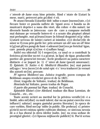 Dridri                                                               35

c`ntecele de lume erau bine primite, fiind c`ntate de l[utari la
mese, nuni, petreceri prin gr[dini =i vii.
    Pe atunci breasla l[utarilor dob`ndise o mare ]nsemn[tate, c[ci
fiecare boier ce poseda suflete de igani avea =i banda sa de
muzicani deprin=i a suna din viori, din cobze =i din naiuri; iar
diversele bande se ]ntreceau care de care a compune melodii
mai duioase pe versurile boiere=ti =i a scoate din piepturi ahturi
mai prelungite, mai p[trunz[toare ]n folosul dragostei st[p`nilor.
L[utarii serveau de tainici curieri ai inimilor, c[ci declar[rile de
amor se f[ceau prin gurile lor; prin urmare un ah! sau un of! bine
tr[g[nat pl[tea pungi de bani =i adeseori ]nst[rea pe fericitul igan,
care poseda piept s[n[tos =i r[suflare lung[.
    Astfel era obiceiul! S[-l respect[m, ca unul ce a contribuit la
fericirea p[rinilor no=tri =i a p[strat, ]n lips[ de tipar, producerile
poetice ale generaiei trecute. Acele produceri au patru caractere
distincte =i se ]mpart ]n: 1) C`ntece de lume (poezii amoroase);
2) Epistole; 3) Satire =i 4) Meditaii filozofice; ]ns[ mai putem
ad[uga c`teva ]ncerc[ri de soiul epic =i c`teva traduceri ]n versuri
din autorii str[ini, precum:
    Pl`ngerea Moldovei sau Jalnica tragedie, poem compus de
Beldiman asupra revoluiei grece=ti de la 1821.
    Orest, tragedie de Voltaire, tradus[ de Beldiman.
    Henriada lui Voltaire, poem tradus de Pogor.
    O parte din poemul lui Pope, tradus[ de Conachi.
    Epistolele Eloisei c[tre Abeilard, traduse din Baur Lormian, de
Conachi... etc., etc.
    Toate aceste scrieri au meritul lor ]n privirea versific[rii =i a
limbii, ades ml[diat[ cu mult talent; dar nu au putut exercita vreo
influen[ salutar[ asupra gustului pentru literatur[ ]n epoca de
care vorbim, fiind ner[sp`ndite ]n public. Ele probeaz[ c[ printre
p[rinii no=tri existau spirite cultivate distinse, ce simeau nevoia
de a-=i lua zborul ]n sfera ideilor ]nalte, ]ns[ nu erau seduse de
prestigiul gloriei; c[ci lipseau mijloacele publicit[ii. Poeii scriau
 