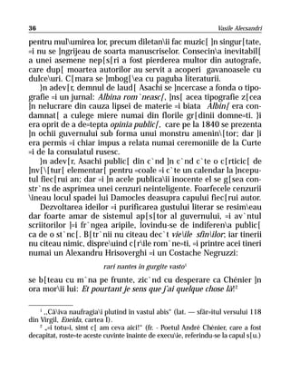 36                                                                 Vasile Alecsandri

pentru mulumirea lor, precum diletanii fac muzic[ ]n singur[tate,
=i nu se ]ngrijeau de soarta manuscriselor. Consecina inevitabil[
a unei asemene nep[s[ri a fost pierderea multor din autografe,
care dup[ moartea autorilor au servit a acoperi gavanoasele cu
dulceuri. C[mara se ]mbog[ea cu paguba literaturii.
    }n adev[r, demnul de laud[ Asachi se ]ncercase a fonda o tipo-
grafie =i un jurnal: Albina rom`neasc[, ]ns[ acea tipografie z[cea
]n nelucrare din cauza lipsei de materie =i biata Albin[ era con-
damnat[ a culege miere numai din florile gr[dinii domne=ti. }i
era oprit de a de=tepta opinia public[, care pe la 1840 se prezenta
]n ochii guvernului sub forma unui monstru amenin[tor; dar ]i
era permis =i chiar impus a relata numai ceremoniile de la Curte
=i de la consulatul rusesc.
    }n adev[r, Asachi public[ din c`nd ]n c`nd c`te o c[rticic[ de
]nv[[tur[ elementar[ pentru =coale =i c`te un calendar la ]ncepu-
tul fiec[rui an; dar =i ]n acele publicaii inocente el se g[sea con-
str`ns de asprimea unei cenzuri neinteligente. Foarfecele cenzurii
ineau locul spadei lui Damocles deasupra capului fiec[rui autor.
    Dezvoltarea ideilor =i purificarea gustului literar se resimeau
dar foarte amar de sistemul ap[s[tor al guvernului, =i av`ntul
scriitorilor ]=i fr`ngea aripile, lovindu-se de indiferena public[
ca de o st`nc[. B[tr`nii nu citeau dec`t vieile sfinilor; iar tinerii
nu citeau nimic, dispreuind c[rile rom`ne=ti, =i printre acei tineri
numai un Alexandru Hrisoverghi =i un Costache Negruzzi:
                          rari nantes in gurgite vasto 1
se b[teau cu m`na pe frunte, zic`nd cu desperare ca Chénier ]n
ora morii lui: Et pourtant je sens que j’ai quelque chose là!2

    1
      ,,Câiva naufragiai plutind în vastul abis“ (lat. — sfâr=itul versului 118
din Virgil, Eneida, cartea I).
    2
      „=i totu=i, simt c[ am ceva aici!“ (fr. - Poetul André Chénier, care a fost
decapitat, roste=te aceste cuvinte înainte de execuie, referindu-se la capul s[u.)
 