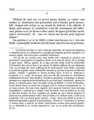 Dridri                                                                         37

                                        V

    Tabloul de mai sus va p[rea poate depins cu culori cam
mohor`te. Societatea este prezentat[ sub o lumin[ puin favora–
bil[; timpul este ar[tat cu un n[mol de defecte =i de ridicole. E
drept, prin urmare, s[ examin[m =i p[rile avantajoase ale tablo–
ului, pentru ca s[ ne facem o idee exact[ de epoca p[rinilor no=tri,
epoc[ interesant[, de care ne inem noi ]n=ine prin leg[turi
intime1.
    Am pretins c[ p`n[ la 1840 =i chiar mai ]ncoace cu c`iva ani,
ideile =i principiile moderne ]nr[d[cinate ast[zi la noi nu p[trunse-

    1
      „ Un b[trân înelept cu care vorbeam câteodat[ de starea de înapoiere
a timpului trecut în comparatie cu progresul timpului prezent (progres ce-l
numea pripit), îmi zicea prin o zâmbire maliioas[:
    „Nu zic ba, pe vremea mea erau multe rele; oamenii se g[seau cam
turcomerii, procopsiii nu umpleau uliele ca în ziua de ast[zi, nu se strigau
în gura mare: liberta, egalita, ke ta lipa, precum strig[ irozii la s[rb[torile
Cr[ciunului: dar cum se face c[ pe atunci, cu slabele mijloace de care dispunea
ara, cu un buget de nou[ milioane de lei vechi numai, toate lefile =i pensiile
erau pl[tite regulat, toate cheltuielile statului se g[seau acoperite la sfâr=itul
anului, =coalele =i spitalele se ineau în bun[ stare, în Ia=i se înfiinau o
academie =i o =coal[ de meserii, prin ora=ele din provincii se deschideau
stabilimente de înv[[tur[ public[, str[zile se paveluiau, se luminau cu fânare;
pompierii se organizau pretutindenea în cea mai bun[ orânduial[, poduri de
piatr[ se cl[deau peste râuri, de pild[ cel de pe Bahlui =i cel de la Docolina,
so=ele foarte bune se croiau de-a lungul [rii cu m[suri economicoase etc. =i
cu toate aceste, de=i noi eram ruginii, de=i same=ul visteriei inea întreaga
contabilitate a statului pe o simpl[ coal[ de hârtie, nici un deficit nu se ivea
la sfâr=itul anului, ba înc[ r[mânea un prisos, pe care boierii deputai îl
pref[ceau în prinos pentru vod[? Ast[zi lumea s-a civilizat mult, e adev[rat,
veniturile [rii s-au m[rit peste m[sur[, =i îns[ nime nu-i pl[tit la vreme =i
deficitul bugetului a ajuns a fi sp[imânt[tor... Pentru ce? =tii pentru ce? pentru
c[ lumea nou[ e ameit[ de teorii, când lumea vechea avea simul practic,
ce se dobânde=te la =coala experienei, iar[ nu la acele din str[in[tate“
[V A.].
  .
 