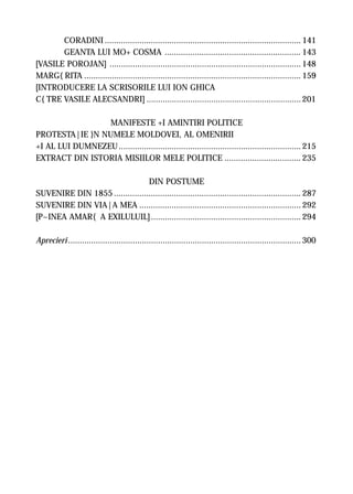 CORADINI ..................................................................................... 141
       GEANTA LUI MO+ COSMA ........................................................... 143
[VASILE POROJAN] ................................................................................... 148
MARG{RITA .............................................................................................. 159
[INTRODUCERE LA SCRISORILE LUI ION GHICA
C{TRE VASILE ALECSANDRI] ................................................................... 201

                 MANIFESTE +I AMINTIRI POLITICE
PROTESTA|IE }N NUMELE MOLDOVEI, AL OMENIRII
+I AL LUI DUMNEZEU ............................................................................... 215
EXTRACT DIN ISTORIA MISIILOR MELE POLITICE ................................. 235

                                 DIN POSTUME
SUVENIRE DIN 1855 ................................................................................. 287
SUVENIRE DIN VIA|A MEA ...................................................................... 292
[P~INEA AMAR{ A EXILULUIL] ................................................................. 294

Aprecieri ..................................................................................................... 300
 