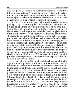 38                                                         Vasile Alecsandri

ser[ ]nc[ ]n ar[, c[ societatea purta sigiliul oriental, c[ spiritul =i
inima se luptau =i amoreau sub suflarea otr[vitoare a fanariotis-
mului, c[ precum guvernul nu avea alt[ ambiie dec`t aceea de a
fi bine v[zut la Petersburg, asemene boierimea nu avea alt[ pre-
ocupare dec`t a fi bine v[zut[ =i protejat[ de guvern.
     Am spus c[ generaia st[tut[ era ]nelenit[ ]n vechile datini =i
privilegii, f[r[ nici o dorin[ de a ie=i vreodat[ din cercul lor; vom
ad[uga c[ tinerimea ce reprezenta viitorul [rii nu avea nici o
]nsemn[tate, nici o aspirare, nici o iniiativ[ =i negre=it ea ar fi
r[mas pierdut[ ]n h[uga=ul trecutului dac[ unii din p[rinii no=tri
nu ar fi avut ideea de a-=i trimite copiii la universit[ile din Francia
=i Germania. Aceast[ idee providenial[, acest act revoluionar,
putem zice, a deschis porile Rom`niei la toate reformele civiliza-
toare ce au n[v[lit la noi =i s-au ]mp[m`ntenit cu o repejune f[r[
exemplu ]n oricare alt[ parte a lumii. S[ fim drepi =i s[ ne ]nchi-
n[m cu respect =i recuno=tin[ dinaintea memoriei p[rinilor. Ei
prin traiul lor p[reau a face parte din secolul XVI, dar au avut
meritul sublim de a introduce ]n Patria lor un secol de progres =i
de regenerare, secolul XIX, adus din str[in[tate prin copiii lor.
Glorie =i onor p[rinilor no=tri! Ei au preg[tit viitorul, un viitor
plin de frumoase promiteri, care s-au realizat ]n parte =i din care
se bucur[ generaia de ast[zi.
     Acei oameni venerabili au undit ]n inima lor cea mai sublim[
aspirare: c[ci ei p[strau cu sfinenie ]n fundul inimii calit[ile
mo=tenite de la str[buni =i neatinse de cangrena fanariotismului.
Pentru acei boieri demni, ara, numit[ mo=ie, era cel mai scump
odor, cea mai sacr[ avere str[mo=easc[. Demnitatea lor personal[
]i inea pe picioare =i amenin[tori ]n faa puternicilor intrigani
de la Fanar, simul lor de naionalitate ]i f[cea a pl`nge, privind
]njosirea Patriei lor, c[zut[ din culmea gloriei la rangul de un
simplu pa=al`c. Respectul lor pentru persoana ]mp[ratului Rusiei
era izvor`t din recuno=tin[, c[ci Rusia pusese cap[t domnirii
fanarioilor, ea re]nviase tractatele vechi ale [rii cu Turcia =i dotase
Rom`nia cu o constituie mult mai liberal[ dec`t ale imperiilor
 