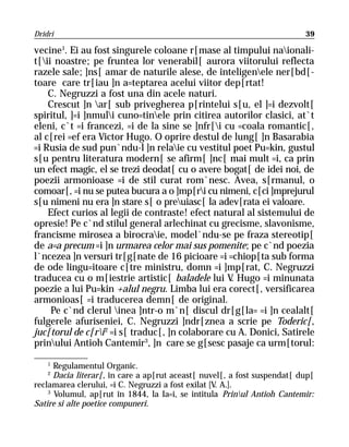 Dridri                                                                    39

vecine1. Ei au fost singurele coloane r[mase al timpului naionali-
t[ii noastre; pe fruntea lor venerabil[ aurora viitorului reflecta
razele sale; ]ns[ amar de naturile alese, de inteligenele ner[bd[-
toare care tr[iau ]n a=teptarea acelui viitor dep[rtat!
    C. Negruzzi a fost una din acele naturi.
    Crescut ]n ar[ sub privegherea p[rintelui s[u, el ]=i dezvolt[
spiritul, ]=i ]nmuli cuno=tinele prin citirea autorilor clasici, at`t
eleni, c`t =i francezi, =i de la sine se ]nfr[i cu =coala romantic[,
al c[rei =ef era Victor Hugo. O oprire destul de lung[ ]n Basarabia
=i Rusia de sud pun`ndu-l ]n relaie cu vestitul poet Pu=kin, gustul
s[u pentru literatura modern[ se afirm[ ]nc[ mai mult =i, ca prin
un efect magic, el se trezi deodat[ cu o avere bogat[ de idei noi, de
poezii armonioase =i de stil curat rom`nesc. Avea, s[rmanul, o
comoar[, =i nu se putea bucura a o ]mp[ri cu nimeni, c[ci ]mprejurul
s[u nimeni nu era ]n stare s[ o preuiasc[ la adev[rata ei valoare.
    Efect curios al legii de contraste! efect natural al sistemului de
opresie! Pe c`nd stilul general arlechinat cu grecisme, slavonisme,
francisme mirosea a birocraie, model`ndu-se pe fraza stereotip[
de a=a precum =i ]n urmarea celor mai sus pomenite; pe c`nd poezia
l`ncezea ]n versuri tr[g[nate de 16 picioare =i =chiop[ta sub forma
de ode lingu=itoare c[tre ministru, domn =i ]mp[rat, C. Negruzzi
traducea cu o m[iestrie artistic[ baladele lui V Hugo =i minunata
                                                   .
poezie a lui Pu=kin +alul negru. Limba lui era corect[, versificarea
armonioas[ =i traducerea demn[ de original.
     Pe c`nd clerul inea ]ntr-o m`n[ discul dr[g[la= =i ]n cealalt[
fulgerele afuriseniei, C. Negruzzi ]ndr[znea a scrie pe Toderic[,
juc[torul de c[ri 2 =i s[ traduc[, ]n colaborare cu A. Donici, Satirele
prinului Antioh Cantemir3, ]n care se g[sesc pasaje ca urm[torul:

    1
      Regulamentul Organic.
    2
      Dacia literar[, în care a ap[rut aceast[ nuvel[, a fost suspendat[ dup[
reclamarea clerului, =i C. Negruzzi a fost exilat [V. A.].
    3
      Volumul, ap[rut în 1844, la Ia=i, se intitula Prinul Antioh Cantemir:
Satire si alte poetice compuneri.
 