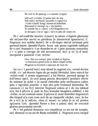 40                                                              Vasile Alecsandri

             De vrei s[ fii episcop, c-o mantie v[rgat[,
             }nf[=ur[-i trufia, ]i pune lan de aur,
             Sub mitr[ str[lucit[ ascunde-i capul t[u
             +i sub o barb[ lung[ stomacul ]mbuibat,
             Diaconul s[ mearg[ cu c`rja ]nainte.
             Te-ntinde-ntr-o caret[ =i tot blagoslove=te
             }n dreapta =i ]n st`nga c`nd e=ti plin de venin etc.
   Pe c`nd tradiiile istorice c[zuser[ ]n uitare =i faptele glorioase
ale str[mo=ilor no=tri se pierdeau ]n ]ntunericul ignoranei, C.
Negruzzi avu nobila dorin[ de a de=tepta simul naional prin
poemul istoric Aprodul Purice. Acest mic poem cuprinde tablouri
de o rar[ frumusee =i se deosebe=te at`t prin armonia versurilor,
c`t =i prin o energie de stil necunoscut[ ]nc[ p`n[ la d`nsul.
}nceputul e pastoral =i ]nc`nt[tor:
             Cioc`rlia cea voioas[ prin v[zduh se leg[na
             +i-nturnarea prim[verii cu dulci ciripiri serba,
             Plugarul cu h[rnicie s-apucase de arat etc.
   Iar cu c`t poetul intr[ mai afund ]n sugetul s[u, versul devine
oelit, =i c`nd descrie lupta de pe malul Siretului, ]ntre osta=ii lui
+tefan-vod[ =i armia ungureasc[ a lui Hroiot, poemul ajunge la
]n[limea epic[. }n acel pasaj poezia descriptiv[ produce efecte
de minune ]n ochii =i ]n auzul cititorilor prin nechezarea cailor,
prin z`ng[nitul armelor =i mai ales prin eroismul domnului. Se
cunoa=te c[ nu f[r[ intenie Negruzzi colora at`t de viu tabloul
s[u; lui ]i pl[cea s[ puie ]n faa tronului imaginea sublim[ a lui
+tefan, ca un contrast amar; ]i pl[cea s[ arate boierilor degenerai
din timpul s[u cum erau acei de pe timpurile vitejiei, care, ]n loc
de a tr[i ]n tr`nd[vie, =tiau s[ moar[ cu sabia ]n m`n[ pentru
ap[rarea [rii. Aprodul Purice a fost o palm[ dat[ de trecutul
glorios prezentului mi=elit.
   Pe c`nd palatul domnesc era considerat ca un soi de templu,
iar[ domnul ca un soi de Buda nefailibil, C. Negruzzi avea curajul
 