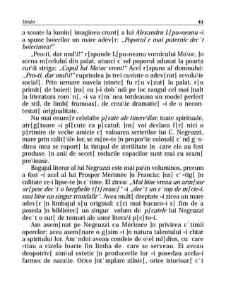 Dridri                                                             41

a scoate la lumin[ imaginea crunt[ a lui Alexandru L[pu=neanu =i
a spune boierilor un mare adev[r: „Poporul e mai puternic dec`t
boierimea!“
    „Pro=ti, dar muli!“ r[spunde L[pu=neanu vornicului Mooc, ]n
scena m[celului din palat, atunci c`nd poporul adunat la poarta
curii striga: „Capul lui Mooc vrem!“ Acel r[spuns al domnului:
,,Pro=ti, dar muli!“ cuprindea ]n trei cuvinte o adev[rat[ revoluie
social[. Prin urmare nuvela istoric[ fu r[u v[zut[ la palat, r[u
primit[ de boieri; ]ns[ ea ]=i dob`ndi pe loc rangul cel mai ]nalt
]n literatura rom`n[, =i va r[m`nea totdeauna un model perfect
de stil, de limb[ frumoas[, de creaie dramatic[ =i de o necon-
testat[ originalitate.
    Nu mai enum[r celelalte p[cate ale tinereilor, toate spirituale,
atr[g[toare =i pl[cute ca p[catul; ]ns[ voi declara f[r[ nici o
p[rtinire de veche amicie c[ valoarea scrierilor lui C. Negruzzi,
mare prin calit[ile lor, se m[re=te ]n proporie colosal[ c`nd g`n-
direa mea se raport[ la timpul de sterilitate ]n care ele au fost
produse. }n anii de secet[ rodurile copacilor sunt mai cu seam[
preioase.
    Bagajul literar al lui Negruzzi este mai puin voluminos, precum
a fost =i acel al lui Prosper Mérimée ]n Francia; ]ns[ c`=tig[ ]n
calitate ce-i lipse=te ]n c`time. El zicea: „Mai bine vreau un arm[sar
ar[pesc dec`t o herghelie t[t[reasc[“ =i „dec`t un c`mp de m[cie=i,
mai bine un singur trandafir“. Avea mult[ dreptate =i zicea un mare
adev[r ]n limbajul s[u original: c[ci mai bucuro=i s[ fim de a
poseda ]n bibliotec[ un singur volum de p[catele lui Negruzzi
dec`t o sut[ de tomuri ale unor literai p[c[to=i.
    Am asem[nat pe Negruzzi cu Mérimée ]n privirea c`timii
operelor; acea asem[nare o g[sim =i ]n natura talentului =i chiar
a spiritului lor. Am`ndoi aveau condeie de oel ml[dios, cu care
=tiau a cizela foarte fin limba de care se serveau. Ei aveau
deopotriv[ simul estetic ]n producerile lor =i posedau acela=i
farmec de naraie. Orice ]nt`mplare zilnic[, orice istorioar[ c`t
 