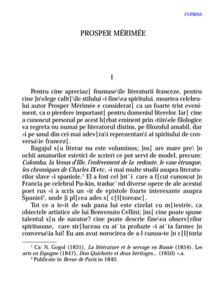 CUPRINS



                        PROSPER MÉRIMÉE




                                      I

    Pentru cine apreciaz[ frumuseile literaturii franceze, pentru
cine ]nelege calit[ile stilului =i fineea spiritului, moartea celebru-
lui autor Prosper Mérimée e considerat[ ca un foarte trist eveni-
ment, ca o pierdere important[ pentru domeniul literelor. Iar[ cine
a cunoscut personal pe acest b[rbat eminent prin =tiinele filologice
va regreta nu numai pe literatorul distins, pe filozoful amabil, dar
=i pe unul din cei mai adev[rai reprezentani ai spiritului de con-
versaie francez[.
    Bagajul s[u literar nu este voluminos; ]ns[ are mare pre ]n
ochii amatorilor estetici de scrieri ce pot servi de model, precum:
Colomba, la Venus d’Ille, l’enlèvement de la redoute, le vase ètrusque,
les chroniques de Charles IX etc. =i mai multe studii asupra literatu-
rilor slave =i spaniole.1 El a fost cel ]nt`i care a f[cut cunoscut ]n
Francia pe celebrul Pu=kin, traduc`nd diverse opere de ale acestui
poet rus =i a scris un =ir de epistole foarte interesante asupra
Spaniei2, unde ]i pl[cea ades s[ c[l[toreasc[.
    Tot ce a ie=it de sub pana lui este cizelat cu m[iestrie, ca
obiectele artistice ale lui Benvenuto Cellini; ]ns[ cine poate spune
talentul s[u de narator? cine poate descrie fineea observ[rilor
spirituoase, care str[luceau cu at`ta profuzie =i at`ta farmec ]n
conversaia lui! Eu am avut norocirea de a-l cunoa=te ]n c[l[toria
    1
      Ca: N. Gogol (1831), La littérature et le servage en Russie (1854), Les
arts en Espagne (1847), Don Quichotte et deux héritages... (1850) =.a.
    2
      Publicate în Revue de Paris în 1840.
 