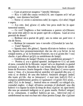 46                                                    Vasile Alecsandri

    — Cum ai petrecut noaptea ? ]ntreb[ Mérimée.
    — R[u =i cald din cauza vecin[t[ii, am r[spuns ar[t`nd pe
englez, care dormea hor[ind.
    — Noroc c[ avem o asemenea sob[ ]n cupeu, c[ci afar[ frigul
e aspru.
    — A=a este, ]ns[ g[sesc c[ soba ine prea mult loc ]n apar-
tamentul nostru.
    — Ce vrei? Englitera a fost totdeauna o putere n[v[litoare;
dar acest trist adev[r nu ne poate opri de a dejuna. Luat-ai ceva
provizii de drum?
    — Bedmar mi-a purtat de grij[; am cu mine un paté rece =i
vin de Xeres.
    — Bedmar ]si cunoaste ara =i nevoile c[l[torului ]n ara lui.
    — Cum? Spania?...
    — Spania sun[ din ghitar[, Spania d[nuie=te bolero =i caciu-
cia, Spania face pronunciamenturi, dar nu =tie a se hr[ni. }n tot
voiajul nostru, p`n[ la frontiera Franciei, nu o s[ g[sim dec`t ou[
clocite =i pui oftico=i pr[jii cu untdelemn de lamp[.
    — Untdelemn de lamp[! Pentru ce nu untdelemn proasp[t ?
    — Pentru c[ a=a e gustul spaniol. }nchipuie=te-i c[ un amic
al meu, consulul de la Alicante, neput`nd a se deprinde cu gustul
naional, a scris la Marsilia de i-au trimis dou[ balerci de untde-
lemn de Provence, foarte limpede =i bun; fiind ]ns[ c[ avea o prea
mare c`time, el a ]ncuno=tiinat amicilor s[i spanioli din ora= c[
voia s[ se desfac[ de una din balerci. Amatorii alergar[ ]ndat[
din toate p[rile, dar se ]ntoarser[ =i mai iute ]nd[r[t f[r[ a
cump[ra untdelemnul, pentru c[-l gustaser[ =i-l g[sir[ f[r[ arom...
adic[ f[r[ iz de lamp[... Amicul meu se consult[ cu colegul s[u,
consulul englez, =i dup[ sf[tuirea acestuia el desfund[ una din
balerci =i o expuse la soare ]n timp de dou[ s[pt[m`ni; apoi invit[
din nou pe amatorii indigeni ca s[ guste marfa. Perfect! strigar[
ei cu entuziasm, =i umflar[ balerca pe sus... Adev[rul este c[
untdelemnul nu mai era bun nici chiar pentru l[mpi, dar c[p[tase
 
