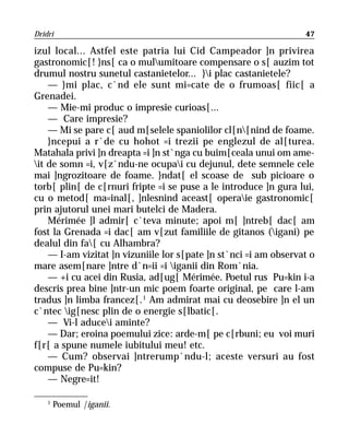 Dridri                                                            47

izul local... Astfel este patria lui Cid Campeador ]n privirea
gastronomic[! }ns[ ca o mulumitoare compensare o s[ auzim tot
drumul nostru sunetul castanietelor... }i plac castanietele?
    — }mi plac, c`nd ele sunt mi=cate de o frumoas[ fiic[ a
Grenadei.
    — Mie-mi produc o impresie curioas[...
    — Care impresie?
    — Mi se pare c[ aud m[selele spaniolilor cl[n[nind de foame.
    }ncepui a r`de cu hohot =i trezii pe englezul de al[turea.
Matahala privi ]n dreapta =i ]n st`nga cu buim[ceala unui om ame-
it de somn =i, v[z`ndu-ne ocupai cu dejunul, dete semnele cele
mai ]ngrozitoare de foame. }ndat[ el scoase de sub picioare o
torb[ plin[ de c[rnuri fripte =i se puse a le introduce ]n gura lui,
cu o metod[ ma=inal[, ]nlesnind aceast[ operaie gastronomic[
prin ajutorul unei mari butelci de Madera.
    Mérimée ]l admir[ c`teva minute; apoi m[ ]ntreb[ dac[ am
fost la Grenada =i dac[ am v[zut familiile de gitanos (igani) pe
dealul din fa[ cu Alhambra?
    — I-am vizitat ]n vizuniile lor s[pate ]n st`nci =i am observat o
mare asem[nare ]ntre d`n=ii =i iganii din Rom`nia.
    — +i cu acei din Rusia, ad[ug[ Mérimée. Poetul rus Pu=kin i-a
descris prea bine ]ntr-un mic poem foarte original, pe care l-am
tradus ]n limba francez[. 1 Am admirat mai cu deosebire ]n el un
c`ntec ig[nesc plin de o energie s[lbatic[.
    — Vi-l aducei aminte?
    — Dar; eroina poemului zice: arde-m[ pe c[rbuni; eu voi muri
f[r[ a spune numele iubitului meu! etc.
    — Cum? observai ]ntrerump`ndu-l; aceste versuri au fost
compuse de Pu=kin?
    — Negre=it!

    1
        Poemul |iganii.
 