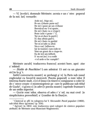 48                                                            Vasile Alecsandri

   — V[ ]n=elai, domnule Mérimée; acesta e un c`ntec poporal
de la noi. lat[ versurile:
                         Arde-m[, frige-m[,
                         Pe-un c[rbune pune-m[!
                         De m[-i pune pe-un c[rbune
                         Ibovnicul nu i-oi spune,
                         De m[-i bate cu o v[rgu[
                         Peste ochi =i peste `[,
                         Tot m-oi duce la porti[
                         S[ dau altuia guri[.
                         De m[-i bate cu gardul
                         Tot m-oi iubi cu altul.
                         Via-n var[ ]nflore=te,
                         Iar ]n toamn[ cum rode=te
                         Vine-un graur de-o ciupe=te.
                         Eu de ieri am ]nflorit,
                         S`nu-mi ]nc[ n-a rodit
                         +i el arde-n foc cumplit1!
    Mérimée ascult[ traducerea francez[ acestei hore, apoi zise
z`mbind:
    — Diable de Pouchkine! L-am admirat 15 ani cu un giuvaier
str[in la g`t.
    Astfel conversaia noastr[ se prelungi p`n[ la Paris sub nasul
englezului cu favoriii morcovii. Poezia poporal[ a rom`nilor ]l
interesa foarte mult, c[ci el ]nsu=i ]n tineree compusese o colecie
de c`ntece croate =i montenegriene pe care le publicase sub titlul
de Guzla2, =i g[sea c[ ]n adev[r poezia noastr[ cuprinde frumusei
de un ordin superior.
    — Graie rom`nilor, observa el ades r`z`nd, nu mai cred ]n
simplicitatea proverbial[ a [ranilor de la Dun[re.
     1
      Cântecul se afl[ în culegerea lui V. Alecsandri Poezii populare (1866),
sub titlul Hora ig[neasc[ (p. 334).
    2
      Ap[rut[ în 1852, este traducerea unei culegeri de cântece populare
atribuit[ de Mérimée unui Hianciant Maglonovici.
 