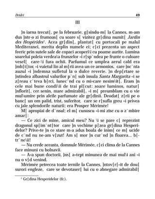 Dridri                                                           49

                                     III

    }n iarna trecut[, pe la februarie, g[sindu-m[ la Cannes, m-am
dus ]ntr-o zi frumoas[ cu soare s[ vizitez gr[dina numit[ Jardin
des Hespérides 1. Acea gr[din[, plantat[ cu portocali pe malul
Mediteranei, merita deplin numele ei; c[ci prezenta un aspect
feeric prin sutele sale de copaci acoperii cu poame aurite. Lumina
soarelui poleia verdeaa frunzelor =i r[sp`ndea pe frunte o culoare
vesel[ care-i fura ochii. Parfumul ce umplea aerul cald era
]mb[t[tor, =i vuietul lin al m[rii avea un ce armonios, care ]nc`nta
auzul =i ]ndemna sufletul la o dulce reverie. }n dep[rtare se
]ntindea albastrul valurilor p`n[ sub insula Santa Margarita =i se
z[reau c`teva b[rci, lunec`nd cu o mi=care nesimit[. Eram ]n
cele mai bune condiii de trai pl[cut: soare luminos, natur[
]nflorit[, cer senin, mare admirabil[, =i m[ preumblam cu o vie
mulumire prin aleile parfumate ale gr[dinii. Deodat[ z[rii pe o
banc[ un om palid, trist, suferitor, care se r[sufla greu =i privea
cu jale splendorile naturii; era Prosper Mérimée!
    M[ apropiai de d`nsul; el m[ cunoscu =i-mi zise cu o z`mbire
amar[:
    — Ce zici de mine, amicul meu? Nu i se pare c[ reprezint
dragonul sp[im`nt[tor care ]n vechime p[zea gr[dina Hesperi-
delor? Prive=te ]n ce stare m-a adus boala de inim[ ce m[ ucide
de c`nd nu ne-am v[zut! Am s[ mor ]n cur`nd ]n floarea... b[-
tr`neii!
    — Nu crede aceasta, domnule Mérimée, c[ci clima de la Cannes
face minuni cu bolnavii.
    — A=a spun doctorii, ]ns[ a=tept minunea de mai muli ani =i
nu o v[d venind.
    Mérimée petrecea toate iernile la Cannes, ]ntov[r[=it de dou[
surori engleze, care se devotaser[ lui cu o abnegare admirabil[
   1
       Gr[dina Hesperidelor (fr.).
 