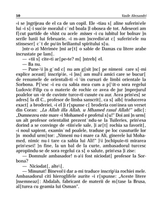 50                                                     Vasile Alecsandri

=i se ]ngrijeau de el ca de un copil. Ele =tiau s[ aline suferinele
lui =i s[-i susie moralul c`nd boala ]l obosea de tot. Adeseori am
f[cut partide de vhist cu acele misses =i cu iubitul lor bolnav ]n
serile lunii lui februarie, =i m-am ]ncredinat c[ suferinele nu
stinseser[ c`t de puin briliantul spiritului s[u.
    }ntr-o zi Mérimée ]mi ar[t[ o sabie de Damas cu litere arabe
incrustate pe lam[.
    — +tii s[ cite=ti ar[pe=te? m[ ]ntreb[ el.
    — Ba nu.
    — Pune-i ]n g`nd c[ nu am g[sit ]nc[ pe nimeni care s[-mi
explice aceast[ inscripie, =i ]ns[ am muli amici care se bucur[
de renumele de orientali=ti =i in cursuri de limbi orientale la
Sorbona. P[esc =i eu cu sabia mea cum a p[it-o sora regelui
Ludovic-Filip cu o materie de rochie ce avea de jur ]mprejurul
poalelor un =ir de cuvinte turce=ti cusute cu aur. Acea prines[ se
adres[ la dl C., profesor de limba sanscrit[, ca s[ aib[ traducerea
exact[ a broderiei, =i el ]i r[spunse c[ broderia coninea un verset
din Coran: „La Allah illa Allah, u Mhamed rasul Allah!“ adic[:
„Dumnezeu este mare =i Mohamed e profetul s[u!“ Doi ani ]n urm[
un alt profesor orientalist prezent`ndu-se la Tuileries, prinesa
dorind a se convinge de =tiinele sale, ]i ar[t[ rochia sa favorit[,
=i noul sapient, examin`nd poalele, traduse pe loc cusuturile lor
]n modul urm[tor: „Nimeni nu-i mare ca Ali, ginerele lui Moha-
med, nimic nu-i tare ca sabia lui Ali!“ }i ]nchipuie=ti mirarea
prinesei! }n fine, la un bal de la curte, ambasadorul turcesc
apropiindu-se de sora regelui ca s[ o salute, prinesa ]i zise:
    — Domnule ambasador! n-ai fost niciodat[ profesor la Sor-
bona?
    — Niciodat[, alte[.
    — Minunat! Binevoii dar a-mi traduce inscripia rochiei mele.
Ambasadorul citi hieroglifele aurite =i r[spunse: „Aceste litere
]nsemneaz[: Abdalah, fabricant de materii de m[tase la Brusa,
al[turea cu geamia lui Osman“.
 