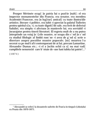 Dridri                                                                       51

    Prosper Mérimée ocup[ ]n patria lui o poziie ]nalt[: el era
inspector monumentelor din Francia, era senator, era membru
Academiei Franceze, era ]n leg[tur[ amical[ cu toate ilustraiile
artistice, literare =i politice, era iubit =i apreciat la palatul Tuileries
pentru spiritul s[u, =i, cu toate dignit[ile sale, era ferit de defectul
fuduliei, era simplu =i afectuos ]n manierele lui, era serviabil =i
]ncurajator pentru tinerii literatori. El regreta mult de a nu putea
]ntreprinde un voiaj ]n [rile noastre, se ocupa din c`nd ]n c`nd
cu studiul filologic al limbii rom`ne =i avea de g`nd s[ scrie o
disertare asupra poeziilor noastre poporale; ]ns[ moartea l-a
secerat ca pe muli ali contemporani de ai lui, precum Lamartine,
Alexandre Dumas etc.; =i el a ]nchis ochii ca s[ nu mai vad[
cumplitele nenorociri care b`ntuie de =ase luni iubita lui patrie!...1
(1871)




    1
      Alecsandri se refer[ la dezastrele suferite de Frana în timpul r[zboiului
cu Prusia din 1870-1871.
 