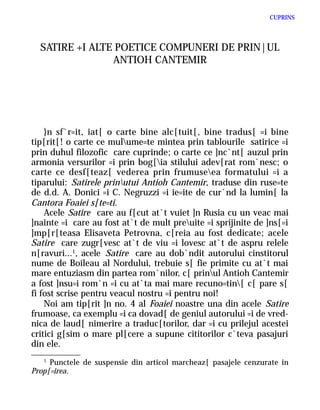 CUPRINS




  SATIRE +I ALTE POETICE COMPUNERI DE PRIN|UL
                ANTIOH CANTEMIR




    }n sf`r=it, iat[ o carte bine alc[tuit[, bine tradus[ =i bine
tip[rit[! o carte ce mulume=te mintea prin tablourile satirice =i
prin duhul filozofic care cuprinde; o carte ce ]nc`nt[ auzul prin
armonia versurilor =i prin bog[ia stilului adev[rat rom`nesc; o
carte ce desf[teaz[ vederea prin frumuseea formatului =i a
tiparului: Satirele prinutui Antioh Cantemir, traduse din ruse=te
de d.d. A. Donici =i C. Negruzzi =i ie=ite de cur`nd la lumin[ la
Cantora Foaiei s[te=ti.
    Acele Satire care au f[cut at`t vuiet ]n Rusia cu un veac mai
]nainte =i care au fost at`t de mult preuite =i sprijinite de ]ns[=i
]mp[r[teasa Elisaveta Petrovna, c[reia au fost dedicate; acele
Satire care zugr[vesc at`t de viu =i lovesc at`t de aspru relele
n[ravuri...1, acele Satire care au dob`ndit autorului cinstitorul
nume de Boileau al Nordului, trebuie s[ fie primite cu at`t mai
mare entuziasm din partea rom`nilor, c[ prinul Antioh Cantemir
a fost ]nsu=i rom`n =i cu at`ta mai mare recuno=tin[ c[ pare s[
fi fost scrise pentru veacul nostru =i pentru noi!
    Noi am tip[rit ]n no. 4 al Foaiei noastre una din acele Satire
frumoase, ca exemplu =i ca dovad[ de geniul autorului =i de vred-
nica de laud[ nimerire a traduc[torilor, dar =i cu prilejul acestei
critici g[sim o mare pl[cere a supune cititorilor c`teva pasajuri
din ele.
   1
     Punctele de suspensie din articol marcheaz[ pasajele cenzurate în
Prop[=irea.
 