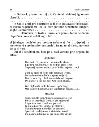 54                                                           Vasile Alecsandri

    }n Satira I, precum am v[zut, Cantemir defaim[ ignorana
clerului; . . . . . . . . . . . . . . . . . . . . . . . . . . . . . .
. . . . . . . . . . . . . . . . . . . . . . . . . . . . . . . . . . .
    }n Sat. II arat[ pre boierul ce se f[le=te cu slava str[mo=easc[,
ca cioara cu penele str[ine, =i care pretinde necontenit ranguri,
slujbe =i chiverniseli . . . . . . . . . . . . . . . . . . . . . . . .
. . . . . .Cantemir, cu toate c[ ]nsu=i era prin =i fecior de domn,
dispreuia pre acei nobili ]ng`mfai . . . . . . . . . . . . . . . . .
. . . . . . . . . . . . . . . . . . . . . . . . . . . . . . . . . . .
el ]nelegea nobleea a=a precum trebuie s[ fie, o „r[splat[ a
meritelor =i a vredniciilor personale“, iar nu un drit sec, mo=tenit
de la p[rini.
    Dar s[-l ascult[m mai bine pe d`nsul vorbind prin organul lui
Filaret.
                               „ EUGENIE
             Dar simt c`t[ ru=ine, c`t de cumplit afront
             E pentru noi, boierii, c`nd v[d un prost [ran
             Ce poart[ semnul muncii pe m`inile-i asprite... =.c.l.
             . . . . . . . . . . . . . . . . . . . . . . . . . . .
             Cum au ajuns s[ fie ]n cele mai mari trepte,
             Iar vechea mea noblee t`nje=te am[r`t[!
             Din vremea Olg[i ]nc[ avem str[mo=i magnai;
             De-atunce, p`n[ ast[zi ei fur[ tot ]n slujbe...
             . . . . . . . . . . . . . . . . . . . . . . . . . . .
             Vezi diplomele mele, hrisoave, spie lungi;
             Mai jos dec`t namesnic nici un str[bun nu am... =.c.l.

                                FILARET
             Spune-mi, l[s`ndu-i lenea, povara de o=tean
             Purtat-ai vreodat[? Gonit-ai pre vr[jma=i?
             Asigurat-ai ara l[ind a ei putere?
             La masa judec[ii uitat-ai p[rtinirea?
             Norodul u=urat-ai de d[ri, de asupriri?
             Sporit-ai cu-al t[u merit al statului venit?
             Cu pilda ta-ndemnat-ai pre oameni la virtute,
 